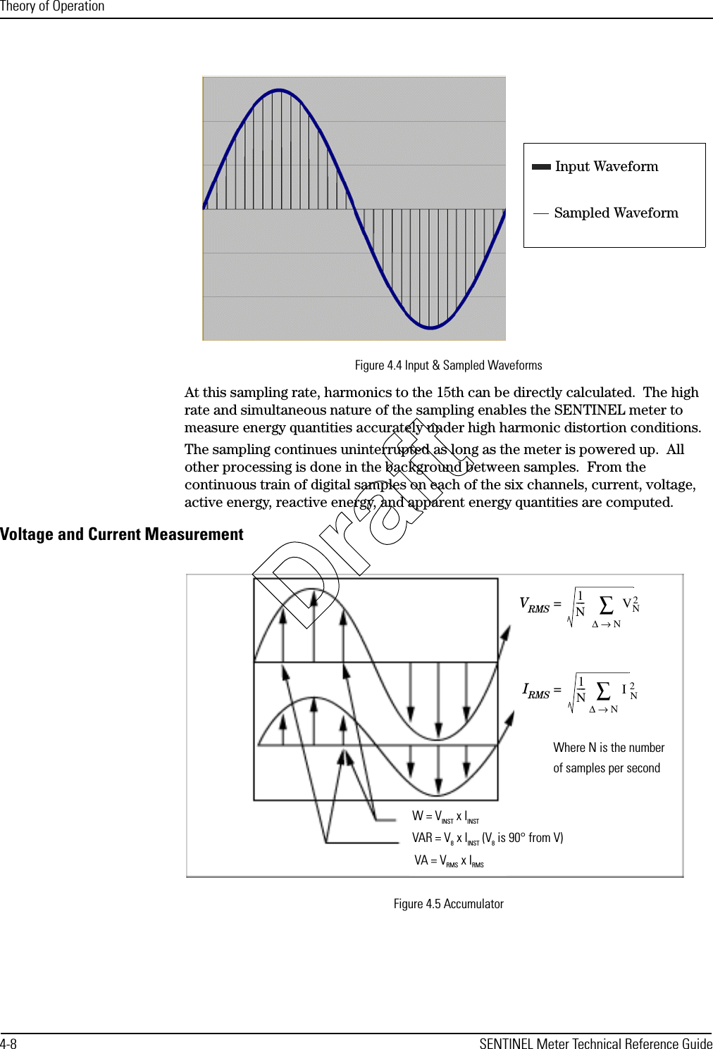 Theory of Operation4-8 SENTINEL Meter Technical Reference GuideFigure 4.4 Input &amp; Sampled WaveformsAt this sampling rate, harmonics to the 15th can be directly calculated.  The high rate and simultaneous nature of the sampling enables the SENTINEL meter to measure energy quantities accurately under high harmonic distortion conditions.The sampling continues uninterrupted as long as the meter is powered up.  All other processing is done in the background between samples.  From the continuous train of digital samples on each of the six channels, current, voltage, active energy, reactive energy, and apparent energy quantities are computed.Voltage and Current MeasurementFigure 4.5 AccumulatorInput WaveformSampled WaveformW = VINST x IINSTVAR = V8 x IINST (V8 is 90° from V)VA = VRMS x IRMSWhere N is the numberof samples per secondVRMS =  1N----VN2∆N→∑IRMS =  1N----IN2∆N→∑Draft