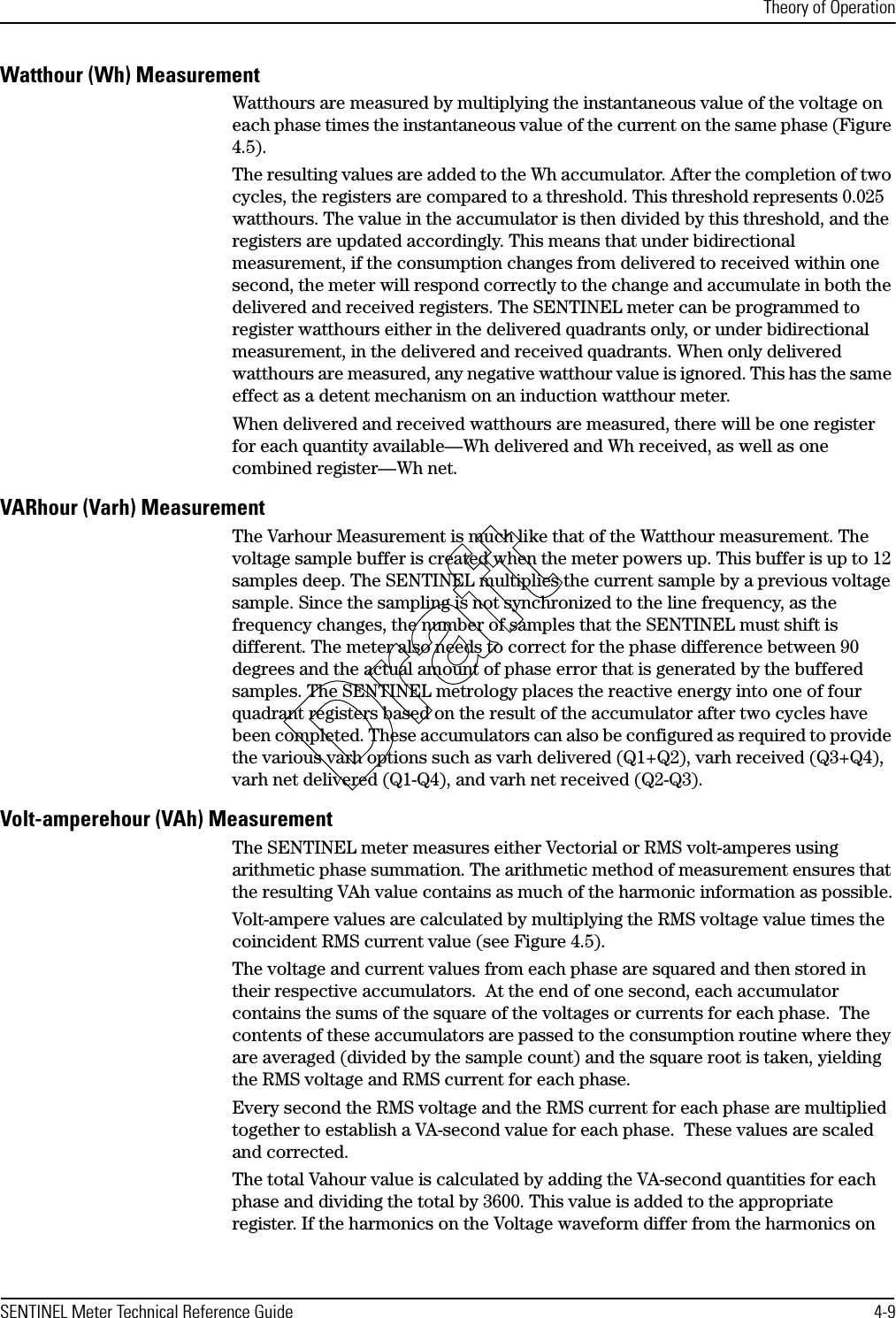 Theory of OperationSENTINEL Meter Technical Reference Guide 4-9Watthour (Wh) MeasurementWatthours are measured by multiplying the instantaneous value of the voltage on each phase times the instantaneous value of the current on the same phase (Figure 4.5).The resulting values are added to the Wh accumulator. After the completion of two cycles, the registers are compared to a threshold. This threshold represents 0.025 watthours. The value in the accumulator is then divided by this threshold, and the registers are updated accordingly. This means that under bidirectional measurement, if the consumption changes from delivered to received within one second, the meter will respond correctly to the change and accumulate in both the delivered and received registers. The SENTINEL meter can be programmed to register watthours either in the delivered quadrants only, or under bidirectional measurement, in the delivered and received quadrants. When only delivered watthours are measured, any negative watthour value is ignored. This has the same effect as a detent mechanism on an induction watthour meter.When delivered and received watthours are measured, there will be one register for each quantity available—Wh delivered and Wh received, as well as one combined register—Wh net.VARhour (Varh) MeasurementThe Varhour Measurement is much like that of the Watthour measurement. The voltage sample buffer is created when the meter powers up. This buffer is up to 12 samples deep. The SENTINEL multiplies the current sample by a previous voltage sample. Since the sampling is not synchronized to the line frequency, as the frequency changes, the number of samples that the SENTINEL must shift is different. The meter also needs to correct for the phase difference between 90 degrees and the actual amount of phase error that is generated by the buffered samples. The SENTINEL metrology places the reactive energy into one of four quadrant registers based on the result of the accumulator after two cycles have been completed. These accumulators can also be configured as required to provide the various varh options such as varh delivered (Q1+Q2), varh received (Q3+Q4), varh net delivered (Q1-Q4), and varh net received (Q2-Q3).Volt-amperehour (VAh) MeasurementThe SENTINEL meter measures either Vectorial or RMS volt-amperes using arithmetic phase summation. The arithmetic method of measurement ensures that the resulting VAh value contains as much of the harmonic information as possible.Volt-ampere values are calculated by multiplying the RMS voltage value times the coincident RMS current value (see Figure 4.5).The voltage and current values from each phase are squared and then stored in their respective accumulators.  At the end of one second, each accumulator contains the sums of the square of the voltages or currents for each phase.  The contents of these accumulators are passed to the consumption routine where they are averaged (divided by the sample count) and the square root is taken, yielding the RMS voltage and RMS current for each phase.Every second the RMS voltage and the RMS current for each phase are multiplied together to establish a VA-second value for each phase.  These values are scaled and corrected.The total Vahour value is calculated by adding the VA-second quantities for each phase and dividing the total by 3600. This value is added to the appropriate register. If the harmonics on the Voltage waveform differ from the harmonics on Draft