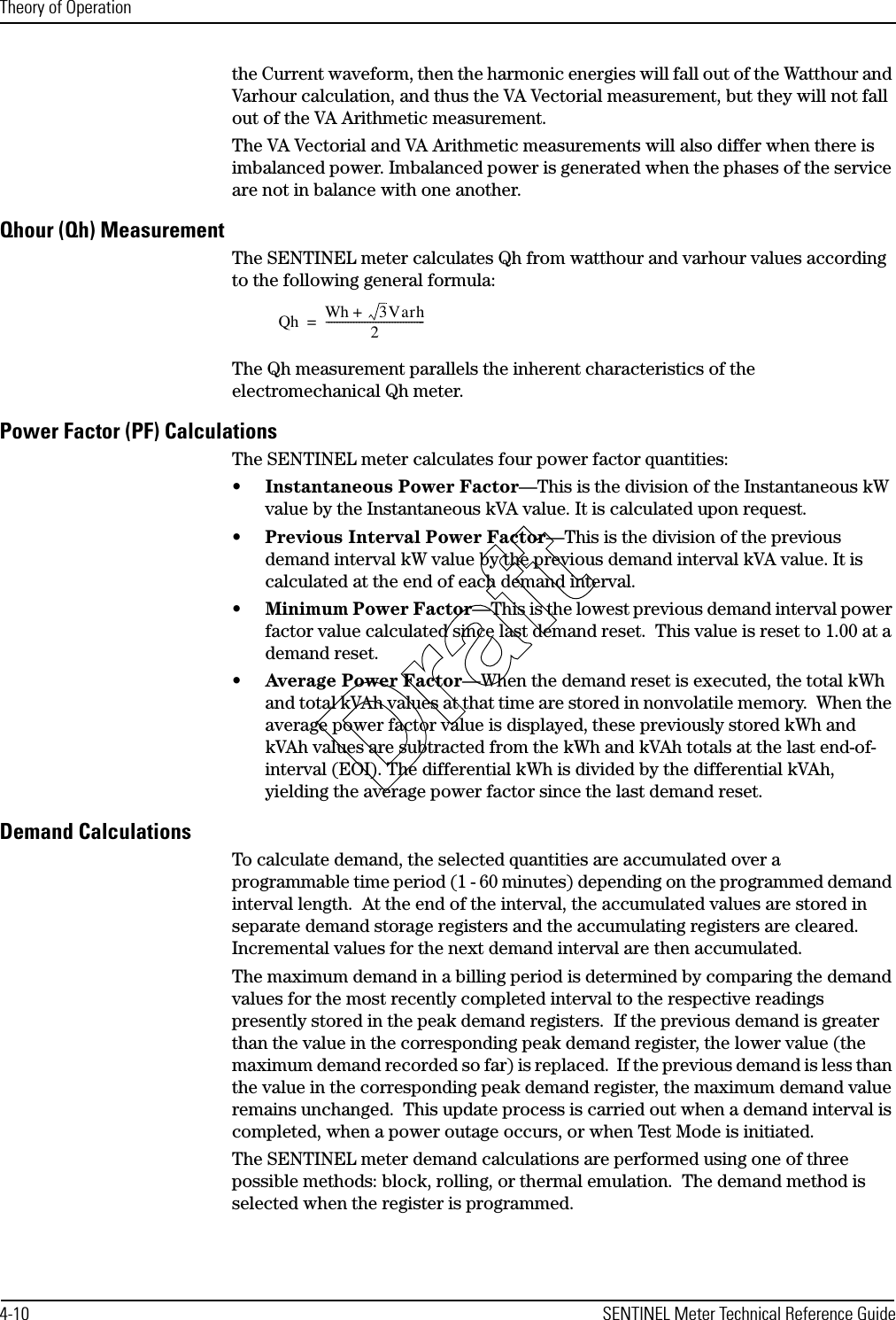 Theory of Operation4-10 SENTINEL Meter Technical Reference Guidethe Current waveform, then the harmonic energies will fall out of the Watthour and Varhour calculation, and thus the VA Vectorial measurement, but they will not fall out of the VA Arithmetic measurement.The VA Vectorial and VA Arithmetic measurements will also differ when there is imbalanced power. Imbalanced power is generated when the phases of the service are not in balance with one another.Qhour (Qh) MeasurementThe SENTINEL meter calculates Qh from watthour and varhour values according to the following general formula: The Qh measurement parallels the inherent characteristics of the electromechanical Qh meter.Power Factor (PF) CalculationsThe SENTINEL meter calculates four power factor quantities:•Instantaneous Power Factor—This is the division of the Instantaneous kW value by the Instantaneous kVA value. It is calculated upon request.•Previous Interval Power Factor—This is the division of the previous demand interval kW value by the previous demand interval kVA value. It is calculated at the end of each demand interval.•Minimum Power Factor—This is the lowest previous demand interval power factor value calculated since last demand reset.  This value is reset to 1.00 at a demand reset.•Average Power Factor—When the demand reset is executed, the total kWh and total kVAh values at that time are stored in nonvolatile memory.  When the average power factor value is displayed, these previously stored kWh and kVAh values are subtracted from the kWh and kVAh totals at the last end-of-interval (EOI). The differential kWh is divided by the differential kVAh, yielding the average power factor since the last demand reset. Demand CalculationsTo calculate demand, the selected quantities are accumulated over a programmable time period (1 - 60 minutes) depending on the programmed demand interval length.  At the end of the interval, the accumulated values are stored in separate demand storage registers and the accumulating registers are cleared. Incremental values for the next demand interval are then accumulated.The maximum demand in a billing period is determined by comparing the demand values for the most recently completed interval to the respective readings presently stored in the peak demand registers.  If the previous demand is greater than the value in the corresponding peak demand register, the lower value (the maximum demand recorded so far) is replaced.  If the previous demand is less than the value in the corresponding peak demand register, the maximum demand value remains unchanged.  This update process is carried out when a demand interval is completed, when a power outage occurs, or when Test Mode is initiated.The SENTINEL meter demand calculations are performed using one of three possible methods: block, rolling, or thermal emulation.  The demand method is selected when the register is programmed.Qh Wh +  3Varh2------------------------------------=Draft