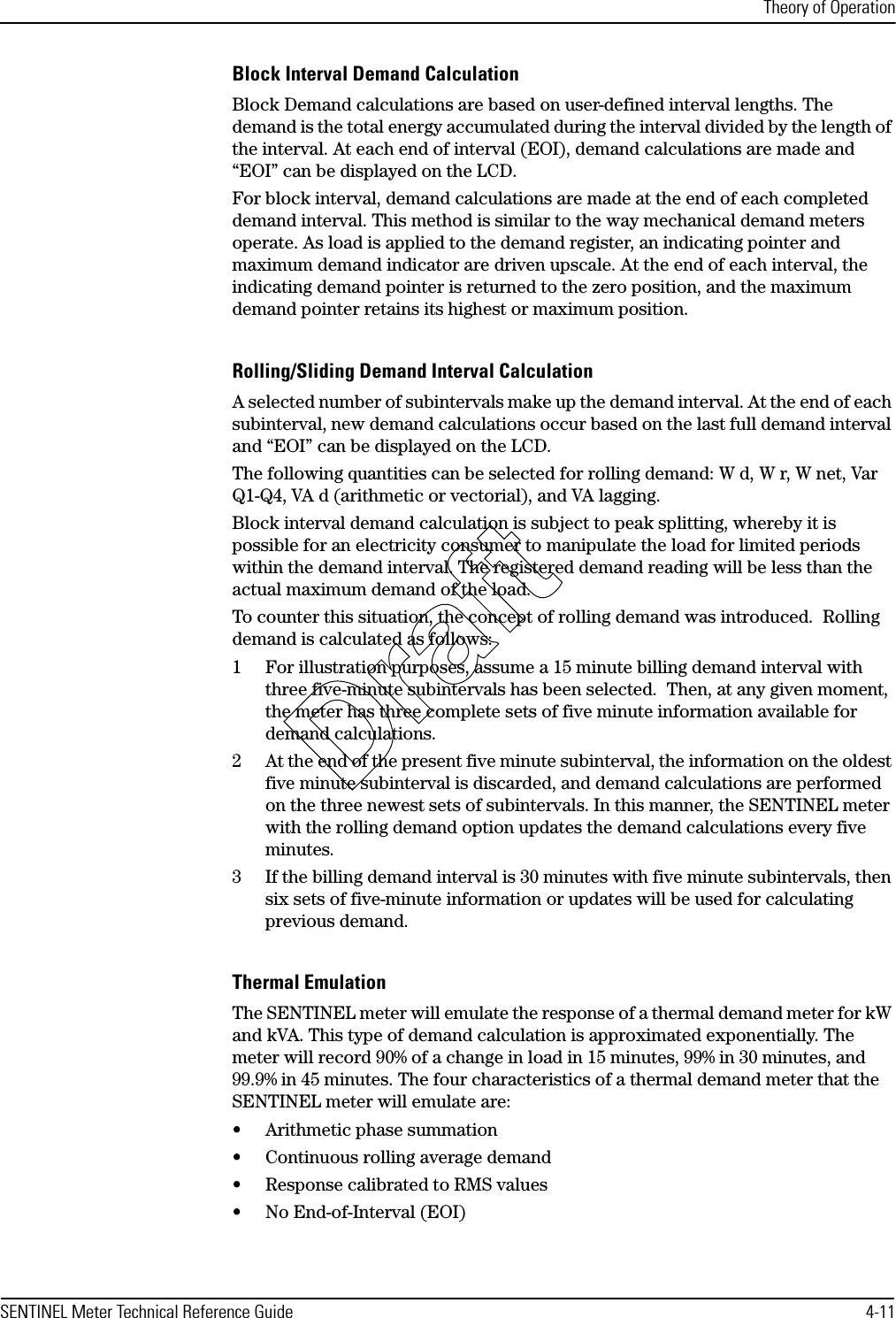 Theory of OperationSENTINEL Meter Technical Reference Guide 4-11Block Interval Demand CalculationBlock Demand calculations are based on user-defined interval lengths. The demand is the total energy accumulated during the interval divided by the length of the interval. At each end of interval (EOI), demand calculations are made and “EOI” can be displayed on the LCD.For block interval, demand calculations are made at the end of each completed demand interval. This method is similar to the way mechanical demand meters operate. As load is applied to the demand register, an indicating pointer and maximum demand indicator are driven upscale. At the end of each interval, the indicating demand pointer is returned to the zero position, and the maximum demand pointer retains its highest or maximum position.Rolling/Sliding Demand Interval CalculationA selected number of subintervals make up the demand interval. At the end of each subinterval, new demand calculations occur based on the last full demand interval and “EOI” can be displayed on the LCD.The following quantities can be selected for rolling demand: W d, W r, W net, Var Q1-Q4, VA d (arithmetic or vectorial), and VA lagging.Block interval demand calculation is subject to peak splitting, whereby it is possible for an electricity consumer to manipulate the load for limited periods within the demand interval. The registered demand reading will be less than the actual maximum demand of the load.To counter this situation, the concept of rolling demand was introduced.  Rolling demand is calculated as follows:1 For illustration purposes, assume a 15 minute billing demand interval with three five-minute subintervals has been selected.  Then, at any given moment, the meter has three complete sets of five minute information available for demand calculations.2 At the end of the present five minute subinterval, the information on the oldest five minute subinterval is discarded, and demand calculations are performed on the three newest sets of subintervals. In this manner, the SENTINEL meter with the rolling demand option updates the demand calculations every five minutes.3 If the billing demand interval is 30 minutes with five minute subintervals, then six sets of five-minute information or updates will be used for calculating previous demand.Thermal EmulationThe SENTINEL meter will emulate the response of a thermal demand meter for kW and kVA. This type of demand calculation is approximated exponentially. The meter will record 90% of a change in load in 15 minutes, 99% in 30 minutes, and 99.9% in 45 minutes. The four characteristics of a thermal demand meter that the SENTINEL meter will emulate are:• Arithmetic phase summation• Continuous rolling average demand• Response calibrated to RMS values• No End-of-Interval (EOI)Draft