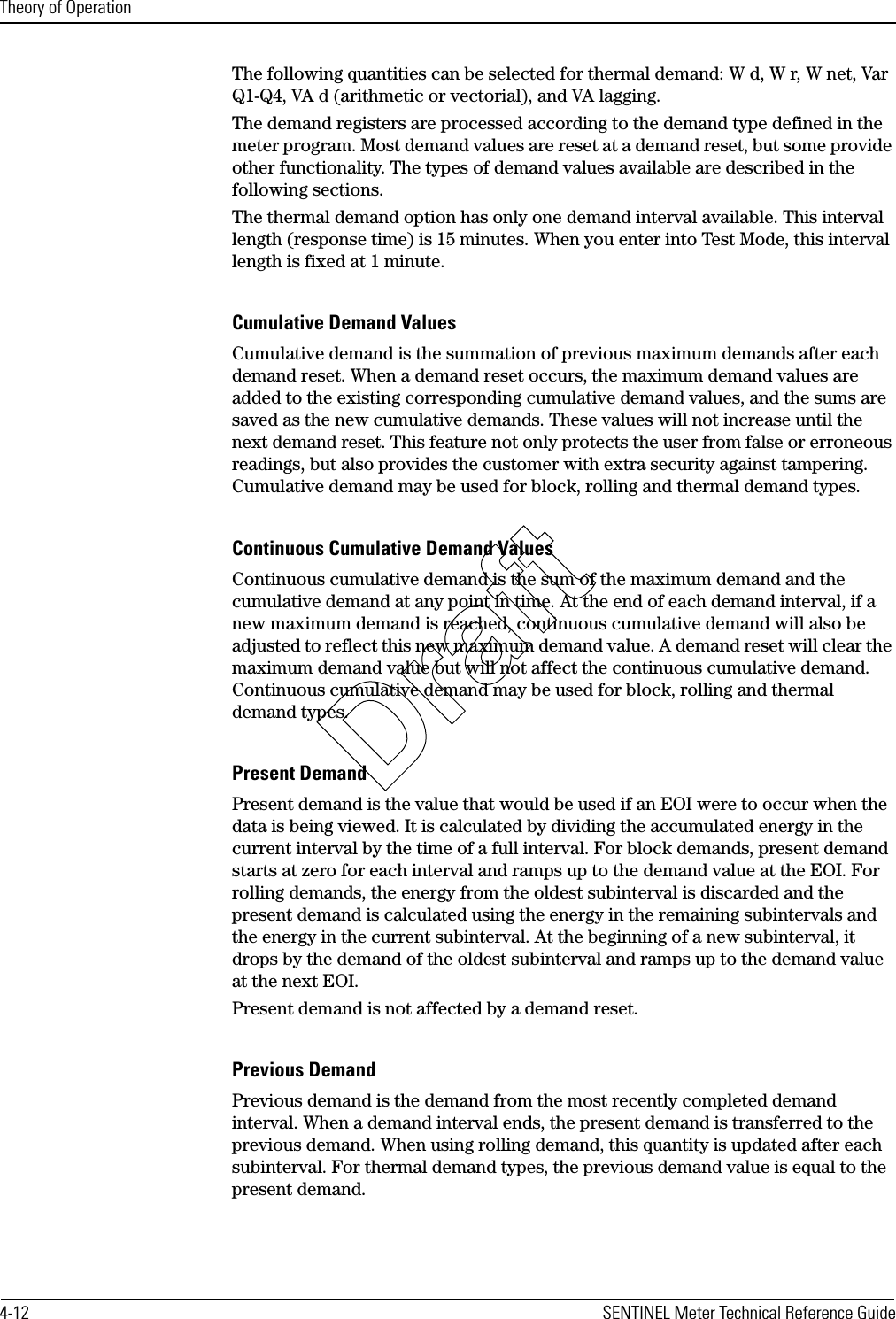 Theory of Operation4-12 SENTINEL Meter Technical Reference GuideThe following quantities can be selected for thermal demand: W d, W r, W net, Var Q1-Q4, VA d (arithmetic or vectorial), and VA lagging.The demand registers are processed according to the demand type defined in the meter program. Most demand values are reset at a demand reset, but some provide other functionality. The types of demand values available are described in the following sections.The thermal demand option has only one demand interval available. This interval length (response time) is 15 minutes. When you enter into Test Mode, this interval length is fixed at 1 minute.Cumulative Demand ValuesCumulative demand is the summation of previous maximum demands after each demand reset. When a demand reset occurs, the maximum demand values are added to the existing corresponding cumulative demand values, and the sums are saved as the new cumulative demands. These values will not increase until the next demand reset. This feature not only protects the user from false or erroneous readings, but also provides the customer with extra security against tampering. Cumulative demand may be used for block, rolling and thermal demand types.Continuous Cumulative Demand ValuesContinuous cumulative demand is the sum of the maximum demand and the cumulative demand at any point in time. At the end of each demand interval, if a new maximum demand is reached, continuous cumulative demand will also be adjusted to reflect this new maximum demand value. A demand reset will clear the maximum demand value but will not affect the continuous cumulative demand. Continuous cumulative demand may be used for block, rolling and thermal demand types.Present DemandPresent demand is the value that would be used if an EOI were to occur when the data is being viewed. It is calculated by dividing the accumulated energy in the current interval by the time of a full interval. For block demands, present demand starts at zero for each interval and ramps up to the demand value at the EOI. For rolling demands, the energy from the oldest subinterval is discarded and the present demand is calculated using the energy in the remaining subintervals and the energy in the current subinterval. At the beginning of a new subinterval, it drops by the demand of the oldest subinterval and ramps up to the demand value at the next EOI.Present demand is not affected by a demand reset.Previous DemandPrevious demand is the demand from the most recently completed demand interval. When a demand interval ends, the present demand is transferred to the previous demand. When using rolling demand, this quantity is updated after each subinterval. For thermal demand types, the previous demand value is equal to the present demand.Draft