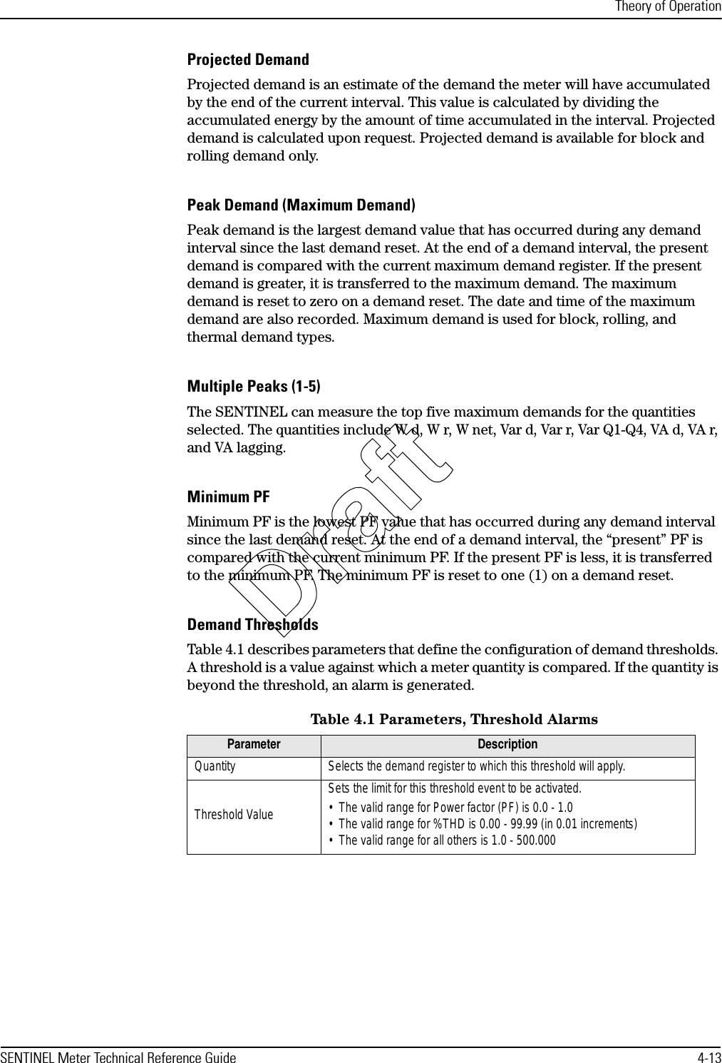 Theory of OperationSENTINEL Meter Technical Reference Guide 4-13Projected DemandProjected demand is an estimate of the demand the meter will have accumulated by the end of the current interval. This value is calculated by dividing the accumulated energy by the amount of time accumulated in the interval. Projected demand is calculated upon request. Projected demand is available for block and rolling demand only.Peak Demand (Maximum Demand)Peak demand is the largest demand value that has occurred during any demand interval since the last demand reset. At the end of a demand interval, the present demand is compared with the current maximum demand register. If the present demand is greater, it is transferred to the maximum demand. The maximum demand is reset to zero on a demand reset. The date and time of the maximum demand are also recorded. Maximum demand is used for block, rolling, and thermal demand types.Multiple Peaks (1-5)The SENTINEL can measure the top five maximum demands for the quantities selected. The quantities include W d, W r, W net, Var d, Var r, Var Q1-Q4, VA d, VA r, and VA lagging.Minimum PFMinimum PF is the lowest PF value that has occurred during any demand interval since the last demand reset. At the end of a demand interval, the “present” PF is compared with the current minimum PF. If the present PF is less, it is transferred to the minimum PF. The minimum PF is reset to one (1) on a demand reset.Demand ThresholdsTable 4.1 describes parameters that define the configuration of demand thresholds. A threshold is a value against which a meter quantity is compared. If the quantity is beyond the threshold, an alarm is generated.Table 4.1 Parameters, Threshold AlarmsParameter DescriptionQuantity Selects the demand register to which this threshold will apply.Threshold ValueSets the limit for this threshold event to be activated.• The valid range for Power factor (PF) is 0.0 - 1.0• The valid range for %THD is 0.00 - 99.99 (in 0.01 increments)• The valid range for all others is 1.0 - 500.000Draft