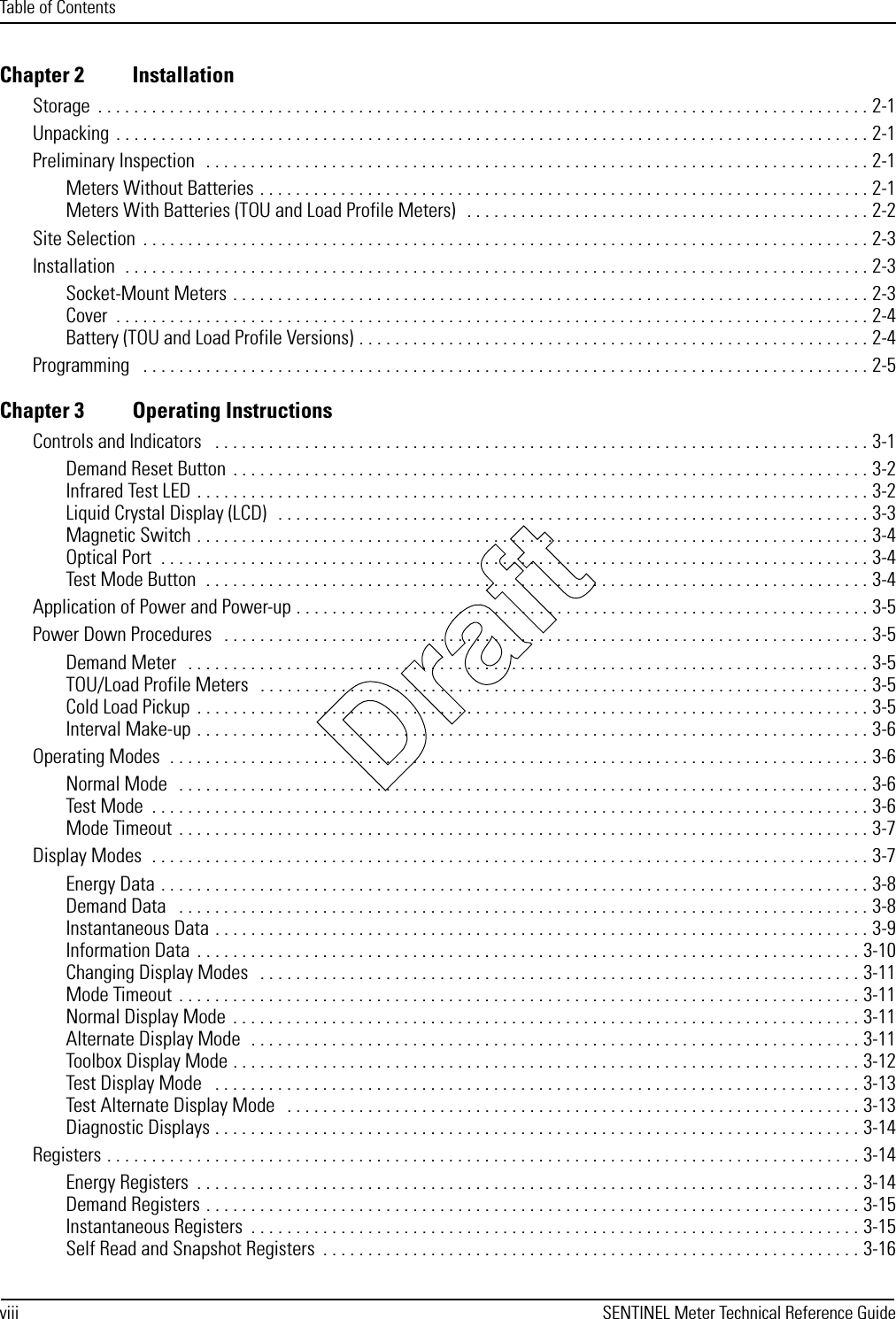 Table of Contentsviii SENTINEL Meter Technical Reference GuideChapter 2 InstallationStorage  . . . . . . . . . . . . . . . . . . . . . . . . . . . . . . . . . . . . . . . . . . . . . . . . . . . . . . . . . . . . . . . . . . . . . . . . . . . . . . . . . . . . . . 2-1Unpacking  . . . . . . . . . . . . . . . . . . . . . . . . . . . . . . . . . . . . . . . . . . . . . . . . . . . . . . . . . . . . . . . . . . . . . . . . . . . . . . . . . . . . 2-1Preliminary Inspection  . . . . . . . . . . . . . . . . . . . . . . . . . . . . . . . . . . . . . . . . . . . . . . . . . . . . . . . . . . . . . . . . . . . . . . . . . . 2-1Meters Without Batteries . . . . . . . . . . . . . . . . . . . . . . . . . . . . . . . . . . . . . . . . . . . . . . . . . . . . . . . . . . . . . . . . . . . . 2-1Meters With Batteries (TOU and Load Profile Meters)   . . . . . . . . . . . . . . . . . . . . . . . . . . . . . . . . . . . . . . . . . . . . . 2-2Site Selection  . . . . . . . . . . . . . . . . . . . . . . . . . . . . . . . . . . . . . . . . . . . . . . . . . . . . . . . . . . . . . . . . . . . . . . . . . . . . . . . . . 2-3Installation  . . . . . . . . . . . . . . . . . . . . . . . . . . . . . . . . . . . . . . . . . . . . . . . . . . . . . . . . . . . . . . . . . . . . . . . . . . . . . . . . . . . 2-3Socket-Mount Meters . . . . . . . . . . . . . . . . . . . . . . . . . . . . . . . . . . . . . . . . . . . . . . . . . . . . . . . . . . . . . . . . . . . . . . . 2-3Cover  . . . . . . . . . . . . . . . . . . . . . . . . . . . . . . . . . . . . . . . . . . . . . . . . . . . . . . . . . . . . . . . . . . . . . . . . . . . . . . . . . . . . 2-4Battery (TOU and Load Profile Versions) . . . . . . . . . . . . . . . . . . . . . . . . . . . . . . . . . . . . . . . . . . . . . . . . . . . . . . . . . 2-4Programming   . . . . . . . . . . . . . . . . . . . . . . . . . . . . . . . . . . . . . . . . . . . . . . . . . . . . . . . . . . . . . . . . . . . . . . . . . . . . . . . . . 2-5Chapter 3 Operating InstructionsControls and Indicators   . . . . . . . . . . . . . . . . . . . . . . . . . . . . . . . . . . . . . . . . . . . . . . . . . . . . . . . . . . . . . . . . . . . . . . . . . 3-1Demand Reset Button  . . . . . . . . . . . . . . . . . . . . . . . . . . . . . . . . . . . . . . . . . . . . . . . . . . . . . . . . . . . . . . . . . . . . . . . 3-2Infrared Test LED . . . . . . . . . . . . . . . . . . . . . . . . . . . . . . . . . . . . . . . . . . . . . . . . . . . . . . . . . . . . . . . . . . . . . . . . . . . 3-2Liquid Crystal Display (LCD)   . . . . . . . . . . . . . . . . . . . . . . . . . . . . . . . . . . . . . . . . . . . . . . . . . . . . . . . . . . . . . . . . . . 3-3Magnetic Switch . . . . . . . . . . . . . . . . . . . . . . . . . . . . . . . . . . . . . . . . . . . . . . . . . . . . . . . . . . . . . . . . . . . . . . . . . . . 3-4Optical Port  . . . . . . . . . . . . . . . . . . . . . . . . . . . . . . . . . . . . . . . . . . . . . . . . . . . . . . . . . . . . . . . . . . . . . . . . . . . . . . . 3-4Test Mode Button  . . . . . . . . . . . . . . . . . . . . . . . . . . . . . . . . . . . . . . . . . . . . . . . . . . . . . . . . . . . . . . . . . . . . . . . . . . 3-4Application of Power and Power-up . . . . . . . . . . . . . . . . . . . . . . . . . . . . . . . . . . . . . . . . . . . . . . . . . . . . . . . . . . . . . . . . 3-5Power Down Procedures   . . . . . . . . . . . . . . . . . . . . . . . . . . . . . . . . . . . . . . . . . . . . . . . . . . . . . . . . . . . . . . . . . . . . . . . . 3-5Demand Meter   . . . . . . . . . . . . . . . . . . . . . . . . . . . . . . . . . . . . . . . . . . . . . . . . . . . . . . . . . . . . . . . . . . . . . . . . . . . . 3-5TOU/Load Profile Meters   . . . . . . . . . . . . . . . . . . . . . . . . . . . . . . . . . . . . . . . . . . . . . . . . . . . . . . . . . . . . . . . . . . . . 3-5Cold Load Pickup  . . . . . . . . . . . . . . . . . . . . . . . . . . . . . . . . . . . . . . . . . . . . . . . . . . . . . . . . . . . . . . . . . . . . . . . . . . . 3-5Interval Make-up . . . . . . . . . . . . . . . . . . . . . . . . . . . . . . . . . . . . . . . . . . . . . . . . . . . . . . . . . . . . . . . . . . . . . . . . . . . 3-6Operating Modes  . . . . . . . . . . . . . . . . . . . . . . . . . . . . . . . . . . . . . . . . . . . . . . . . . . . . . . . . . . . . . . . . . . . . . . . . . . . . . . 3-6Normal Mode   . . . . . . . . . . . . . . . . . . . . . . . . . . . . . . . . . . . . . . . . . . . . . . . . . . . . . . . . . . . . . . . . . . . . . . . . . . . . . 3-6Test Mode  . . . . . . . . . . . . . . . . . . . . . . . . . . . . . . . . . . . . . . . . . . . . . . . . . . . . . . . . . . . . . . . . . . . . . . . . . . . . . . . . 3-6Mode Timeout  . . . . . . . . . . . . . . . . . . . . . . . . . . . . . . . . . . . . . . . . . . . . . . . . . . . . . . . . . . . . . . . . . . . . . . . . . . . . . 3-7Display Modes  . . . . . . . . . . . . . . . . . . . . . . . . . . . . . . . . . . . . . . . . . . . . . . . . . . . . . . . . . . . . . . . . . . . . . . . . . . . . . . . . 3-7Energy Data . . . . . . . . . . . . . . . . . . . . . . . . . . . . . . . . . . . . . . . . . . . . . . . . . . . . . . . . . . . . . . . . . . . . . . . . . . . . . . . 3-8Demand Data   . . . . . . . . . . . . . . . . . . . . . . . . . . . . . . . . . . . . . . . . . . . . . . . . . . . . . . . . . . . . . . . . . . . . . . . . . . . . . 3-8Instantaneous Data . . . . . . . . . . . . . . . . . . . . . . . . . . . . . . . . . . . . . . . . . . . . . . . . . . . . . . . . . . . . . . . . . . . . . . . . . 3-9Information Data  . . . . . . . . . . . . . . . . . . . . . . . . . . . . . . . . . . . . . . . . . . . . . . . . . . . . . . . . . . . . . . . . . . . . . . . . . . 3-10Changing Display Modes   . . . . . . . . . . . . . . . . . . . . . . . . . . . . . . . . . . . . . . . . . . . . . . . . . . . . . . . . . . . . . . . . . . . 3-11Mode Timeout  . . . . . . . . . . . . . . . . . . . . . . . . . . . . . . . . . . . . . . . . . . . . . . . . . . . . . . . . . . . . . . . . . . . . . . . . . . . . 3-11Normal Display Mode  . . . . . . . . . . . . . . . . . . . . . . . . . . . . . . . . . . . . . . . . . . . . . . . . . . . . . . . . . . . . . . . . . . . . . . 3-11Alternate Display Mode  . . . . . . . . . . . . . . . . . . . . . . . . . . . . . . . . . . . . . . . . . . . . . . . . . . . . . . . . . . . . . . . . . . . . 3-11Toolbox Display Mode . . . . . . . . . . . . . . . . . . . . . . . . . . . . . . . . . . . . . . . . . . . . . . . . . . . . . . . . . . . . . . . . . . . . . . 3-12Test Display Mode   . . . . . . . . . . . . . . . . . . . . . . . . . . . . . . . . . . . . . . . . . . . . . . . . . . . . . . . . . . . . . . . . . . . . . . . . 3-13Test Alternate Display Mode   . . . . . . . . . . . . . . . . . . . . . . . . . . . . . . . . . . . . . . . . . . . . . . . . . . . . . . . . . . . . . . . . 3-13Diagnostic Displays . . . . . . . . . . . . . . . . . . . . . . . . . . . . . . . . . . . . . . . . . . . . . . . . . . . . . . . . . . . . . . . . . . . . . . . . 3-14Registers . . . . . . . . . . . . . . . . . . . . . . . . . . . . . . . . . . . . . . . . . . . . . . . . . . . . . . . . . . . . . . . . . . . . . . . . . . . . . . . . . . . . 3-14Energy Registers  . . . . . . . . . . . . . . . . . . . . . . . . . . . . . . . . . . . . . . . . . . . . . . . . . . . . . . . . . . . . . . . . . . . . . . . . . . 3-14Demand Registers . . . . . . . . . . . . . . . . . . . . . . . . . . . . . . . . . . . . . . . . . . . . . . . . . . . . . . . . . . . . . . . . . . . . . . . . . 3-15Instantaneous Registers  . . . . . . . . . . . . . . . . . . . . . . . . . . . . . . . . . . . . . . . . . . . . . . . . . . . . . . . . . . . . . . . . . . . . 3-15Self Read and Snapshot Registers  . . . . . . . . . . . . . . . . . . . . . . . . . . . . . . . . . . . . . . . . . . . . . . . . . . . . . . . . . . . . 3-16Draft