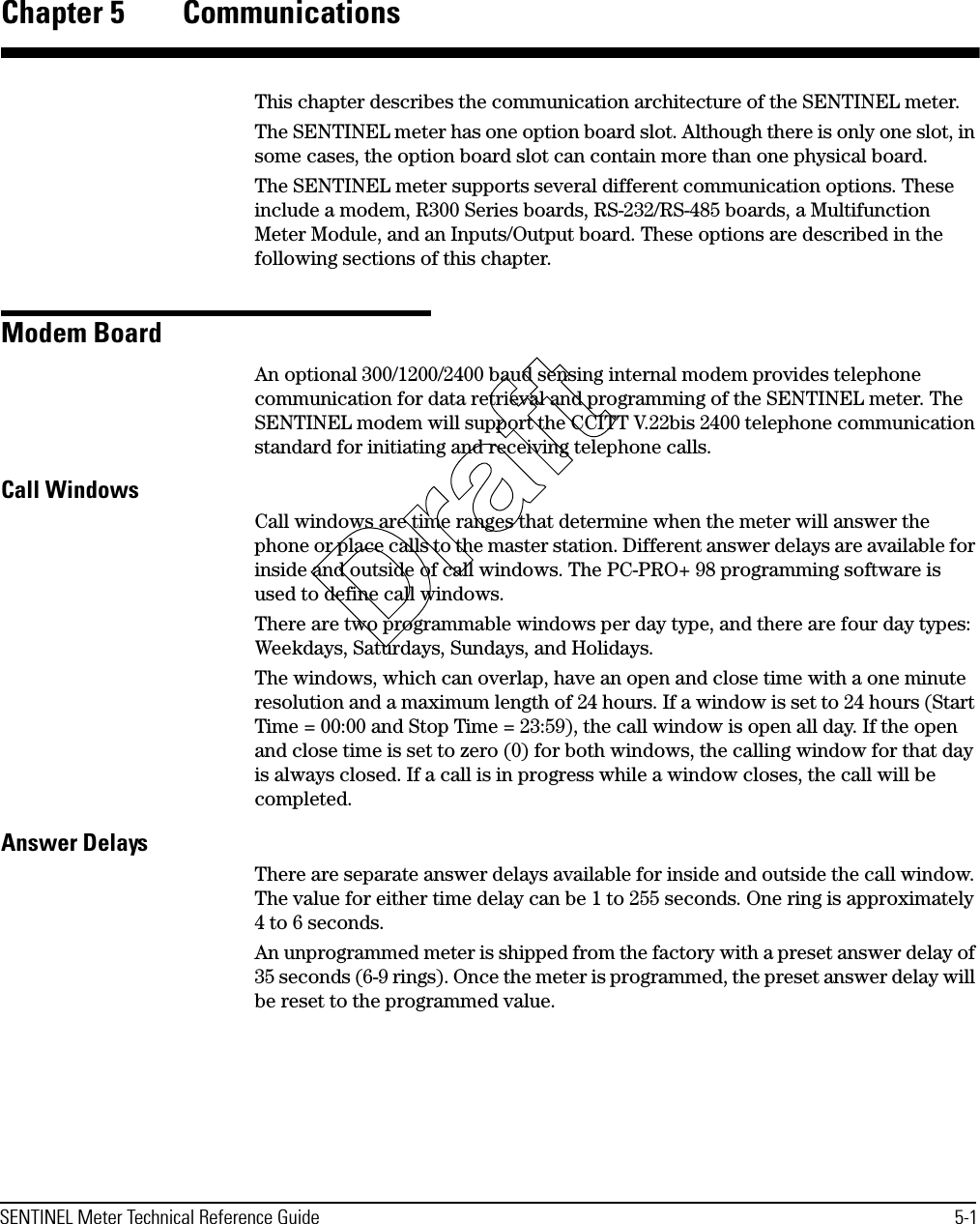 SENTINEL Meter Technical Reference Guide 5-1Chapter 5 CommunicationsThis chapter describes the communication architecture of the SENTINEL meter.The SENTINEL meter has one option board slot. Although there is only one slot, in some cases, the option board slot can contain more than one physical board.The SENTINEL meter supports several different communication options. These include a modem, R300 Series boards, RS-232/RS-485 boards, a Multifunction Meter Module, and an Inputs/Output board. These options are described in the following sections of this chapter.Modem BoardAn optional 300/1200/2400 baud sensing internal modem provides telephone communication for data retrieval and programming of the SENTINEL meter. The SENTINEL modem will support the CCITT V.22bis 2400 telephone communication standard for initiating and receiving telephone calls.Call WindowsCall windows are time ranges that determine when the meter will answer the phone or place calls to the master station. Different answer delays are available for inside and outside of call windows. The PC-PRO+ 98 programming software is used to define call windows.There are two programmable windows per day type, and there are four day types: Weekdays, Saturdays, Sundays, and Holidays.The windows, which can overlap, have an open and close time with a one minute resolution and a maximum length of 24 hours. If a window is set to 24 hours (Start Time = 00:00 and Stop Time = 23:59), the call window is open all day. If the open and close time is set to zero (0) for both windows, the calling window for that day is always closed. If a call is in progress while a window closes, the call will be completed.Answer DelaysThere are separate answer delays available for inside and outside the call window. The value for either time delay can be 1 to 255 seconds. One ring is approximately 4 to 6 seconds.An unprogrammed meter is shipped from the factory with a preset answer delay of 35 seconds (6-9 rings). Once the meter is programmed, the preset answer delay will be reset to the programmed value.Draft