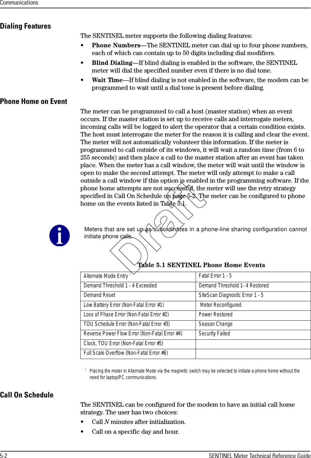 Communications5-2 SENTINEL Meter Technical Reference GuideDialing FeaturesThe SENTINEL meter supports the following dialing features:•Phone Numbers—The SENTINEL meter can dial up to four phone numbers, each of which can contain up to 50 digits including dial modifiers.•Blind Dialing—If blind dialing is enabled in the software, the SENTINEL meter will dial the specified number even if there is no dial tone.•Wait Time—If blind dialing is not enabled in the software, the modem can be programmed to wait until a dial tone is present before dialing.Phone Home on EventThe meter can be programmed to call a host (master station) when an event occurs. If the master station is set up to receive calls and interrogate meters, incoming calls will be logged to alert the operator that a certain condition exists. The host must interrogate the meter for the reason it is calling and clear the event. The meter will not automatically volunteer this information. If the meter is programmed to call outside of its windows, it will wait a random time (from 6 to 255 seconds) and then place a call to the master station after an event has taken place. When the meter has a call window, the meter will wait until the window is open to make the second attempt. The meter will only attempt to make a call outside a call window if this option is enabled in the programming software. If the phone home attempts are not successful, the meter will use the retry strategy specified in Call On Schedule on page 5-2. The meter can be configured to phone home on the events listed in Table 5.1. Call On ScheduleThe SENTINEL can be configured for the modem to have an initial call home strategy. The user has two choices:• Call N minutes after initialization.• Call on a specific day and hour.Meters that are set up as subordinates in a phone-line sharing configuration cannotinitiate phone calls.Table 5.1 SENTINEL Phone Home EventsAlternate Mode Entry 11Placing the meter in Alternate Mode via the magnetic switch may be selected to initiate a phone home without the need for laptop/PC communications.Fatal Error 1 - 5Demand Threshold 1 - 4 Exceeded Demand Threshold 1- 4 RestoredDemand Reset SiteScan Diagnostic Error 1 - 5Low Battery Error (Non-Fatal Error #1)   Meter ReconfiguredLoss of Phase Error (Non-Fatal Error #2) Power RestoredTOU Schedule Error (Non-Fatal Error #3) Season ChangeReverse Power Flow Error (Non-Fatal Error #4) Security FailedClock, TOU Error (Non-Fatal Error #5)Full Scale Overflow (Non-Fatal Error #6)Draft