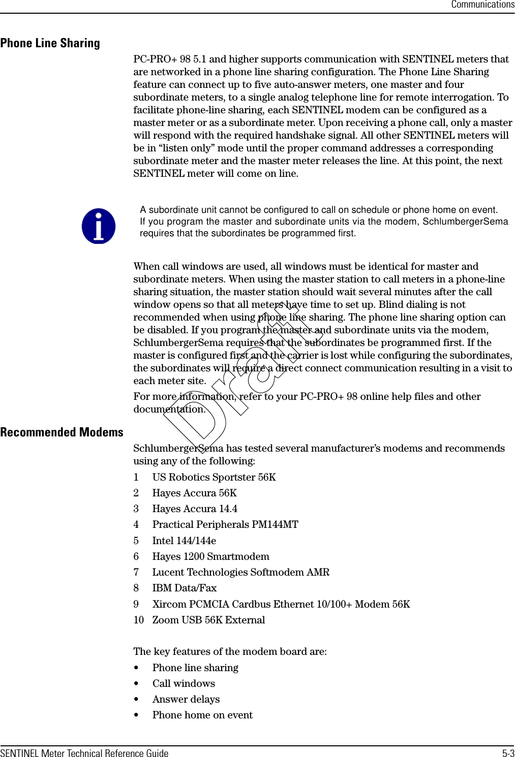 CommunicationsSENTINEL Meter Technical Reference Guide 5-3Phone Line SharingPC-PRO+ 98 5.1 and higher supports communication with SENTINEL meters that are networked in a phone line sharing configuration. The Phone Line Sharing feature can connect up to five auto-answer meters, one master and four subordinate meters, to a single analog telephone line for remote interrogation. To facilitate phone-line sharing, each SENTINEL modem can be configured as a master meter or as a subordinate meter. Upon receiving a phone call, only a master will respond with the required handshake signal. All other SENTINEL meters will be in “listen only” mode until the proper command addresses a corresponding subordinate meter and the master meter releases the line. At this point, the next SENTINEL meter will come on line. When call windows are used, all windows must be identical for master and subordinate meters. When using the master station to call meters in a phone-line sharing situation, the master station should wait several minutes after the call window opens so that all meters have time to set up. Blind dialing is not recommended when using phone line sharing. The phone line sharing option can be disabled. If you program the master and subordinate units via the modem, SchlumbergerSema requires that the subordinates be programmed first. If the master is configured first and the carrier is lost while configuring the subordinates, the subordinates will require a direct connect communication resulting in a visit to each meter site.For more information, refer to your PC-PRO+ 98 online help files and other documentation.Recommended ModemsSchlumbergerSema has tested several manufacturer’s modems and recommends using any of the following:1 US Robotics Sportster 56K2 Hayes Accura 56K3 Hayes Accura 14.44 Practical Peripherals PM144MT5 Intel 144/144e6 Hayes 1200 Smartmodem7 Lucent Technologies Softmodem AMR8IBM Data/Fax9 Xircom PCMCIA Cardbus Ethernet 10/100+ Modem 56K10 Zoom USB 56K ExternalThe key features of the modem board are:• Phone line sharing• Call windows• Answer delays• Phone home on eventA subordinate unit cannot be configured to call on schedule or phone home on event.If you program the master and subordinate units via the modem, SchlumbergerSemarequires that the subordinates be programmed first.Draft