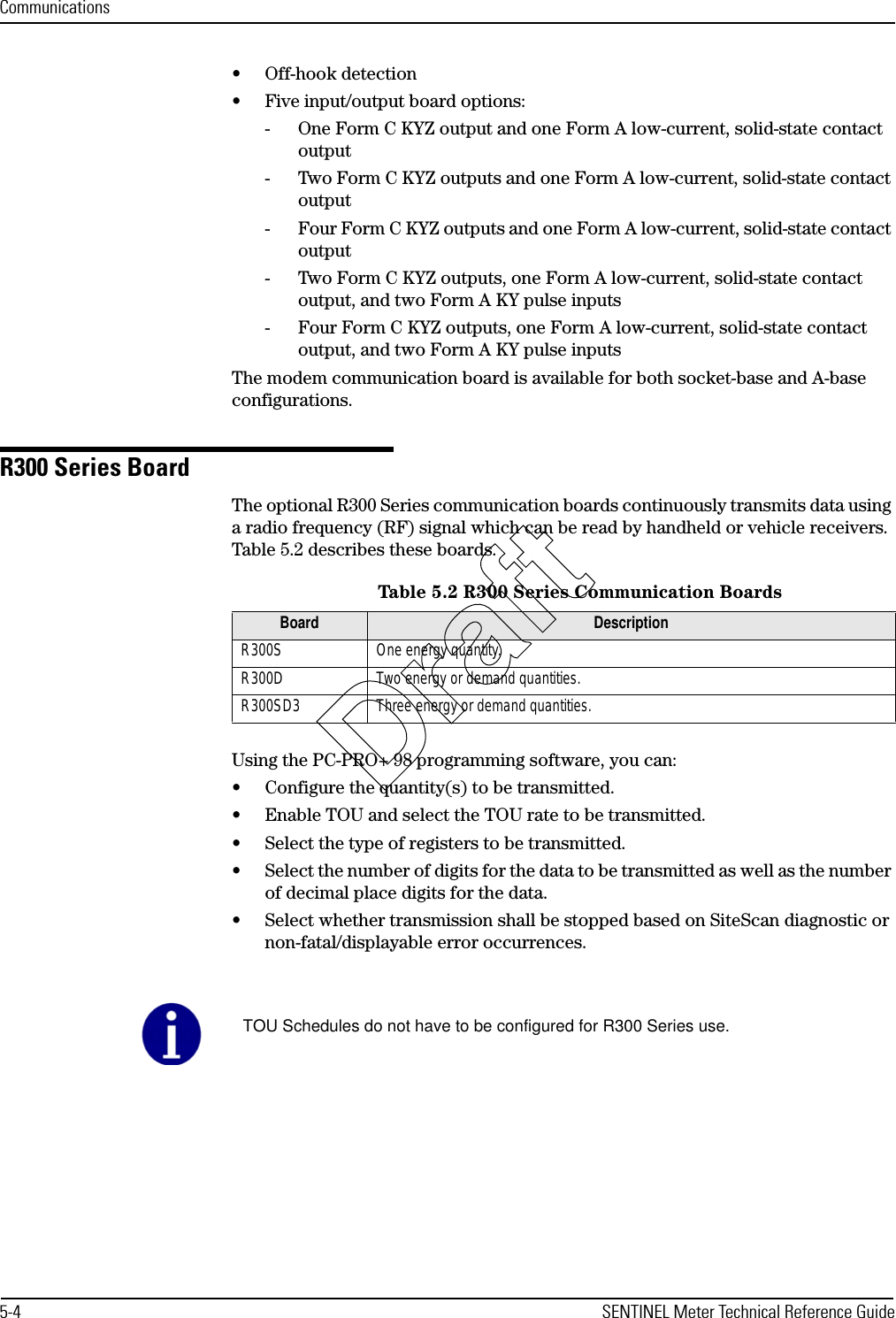 Communications5-4 SENTINEL Meter Technical Reference Guide• Off-hook detection• Five input/output board options:- One Form C KYZ output and one Form A low-current, solid-state contact output- Two Form C KYZ outputs and one Form A low-current, solid-state contact output- Four Form C KYZ outputs and one Form A low-current, solid-state contact output- Two Form C KYZ outputs, one Form A low-current, solid-state contact output, and two Form A KY pulse inputs- Four Form C KYZ outputs, one Form A low-current, solid-state contact output, and two Form A KY pulse inputsThe modem communication board is available for both socket-base and A-base configurations.R300 Series BoardThe optional R300 Series communication boards continuously transmits data using a radio frequency (RF) signal which can be read by handheld or vehicle receivers. Table 5.2 describes these boards.Using the PC-PRO+ 98 programming software, you can:• Configure the quantity(s) to be transmitted.• Enable TOU and select the TOU rate to be transmitted.• Select the type of registers to be transmitted.• Select the number of digits for the data to be transmitted as well as the number of decimal place digits for the data.• Select whether transmission shall be stopped based on SiteScan diagnostic or non-fatal/displayable error occurrences.Table 5.2 R300 Series Communication BoardsBoard DescriptionR300S One energy quantity.R300D Two energy or demand quantities.R300SD3 Three energy or demand quantities.TOU Schedules do not have to be configured for R300 Series use.Draft