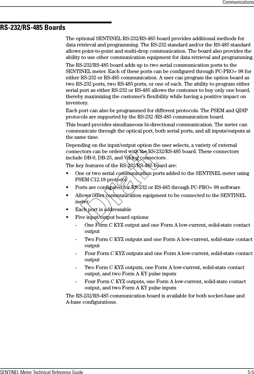 CommunicationsSENTINEL Meter Technical Reference Guide 5-5RS-232/RS-485 BoardsThe optional SENTINEL RS-232/RS-485 board provides additional methods for data retrieval and programming. The RS-232 standard and/or the RS-485 standard allows point-to-point and multi-drop communication. The board also provides the ability to use other communication equipment for data retrieval and programming.The RS-232/RS-485 board adds up to two serial communication ports to the SENTINEL meter. Each of these ports can be configured through PC-PRO+ 98 for either RS-232 or RS-485 communication. A user can program the option board as two RS-232 ports, two RS-485 ports, or one of each. The ability to program either serial port as either RS-232 or RS-485 allows the customer to buy only one board, thereby maximizing the customer’s flexibility while having a positive impact on inventory.Each port can also be programmed for different protocols. The PSEM and QDIP protocols are supported by the RS-232 /RS-485 communication board.This board provides simultaneous bi-directional communication. The meter can communicate through the optical port, both serial ports, and all inputs/outputs at the same time.Depending on the input/output option the user selects, a variety of external connectors can be ordered with the RS-232/RS-485 board. These connectors include DB-9, DB-25, and Viking connectors.The key features of the RS-232/RS-485 board are:• One or two serial communication ports added to the SENTINEL meter using PSEM C12.18 protocol• Ports are configured for RS-232 or RS-485 through PC-PRO+ 98 software• Allows other communication equipment to be connected to the SENTINEL meter• Each port is addressable• Five input/output board options:- One Form C KYZ output and one Form A low-current, solid-state contact output- Two Form C KYZ outputs and one Form A low-current, solid-state contact output- Four Form C KYZ outputs and one Form A low-current, solid-state contact output- Two Form C KYZ outputs, one Form A low-current, solid-state contact output, and two Form A KY pulse inputs- Four Form C KYZ outputs, one Form A low-current, solid-state contact output, and two Form A KY pulse inputsThe RS-232/RS-485 communication board is available for both socket-base and A-base configurations.Draft