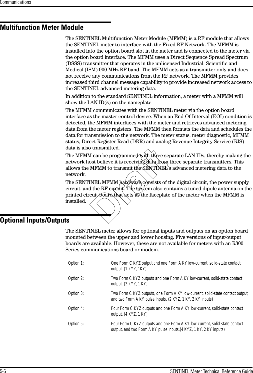 Communications5-6 SENTINEL Meter Technical Reference GuideMultifunction Meter ModuleThe SENTINEL Multifunction Meter Module (MFMM) is a RF module that allows the SENTINEL meter to interface with the Fixed RF Network. The MFMM is installed into the option board slot in the meter and is connected to the meter via the option board interface. The MFMM uses a Direct Sequence Spread Spectrum (DSSS) transmitter that operates in the unlicensed Industrial, Scientific and Medical (ISM) 900 MHz RF band. The MFMM acts as a transmitter only and does not receive any communications from the RF network. The MFMM provides increased third channel message capability to provide increased network access to the SENTINEL advanced metering data.In addition to the standard SENTINEL information, a meter with a MFMM will show the LAN ID(s) on the nameplate.The MFMM communicates with the SENTINEL meter via the option board interface as the master control device. When an End-Of-Interval (EOI) condition is detected, the MFMM interfaces with the meter and retrieves advanced metering data from the meter registers. The MFMM then formats the data and schedules the data for transmission to the network. The meter status, meter diagnostic, MFMM status, Direct Register Read (DRR) and analog Revenue Integrity Service (RIS) data is also transmitted.The MFMM can be programmed with three separate LAN IDs, thereby making the network host believe it is receiving data from three separate transmitters. This allows the MFMM to transmit the SENTINEL’s advanced metering data to the network. The SENTINEL MFMM hardware consists of the digital circuit, the power supply circuit, and the RF circuit. The system also contains a tuned dipole antenna on the printed circuit board that acts as the faceplate of the meter when the MFMM is installed.Optional Inputs/OutputsThe SENTINEL meter allows for optional inputs and outputs on an option board mounted between the upper and lower housing. Five versions of input/output boards are available. However, these are not available for meters with an R300 Series communications board or modem.Option 1: One Form C KYZ output and one Form A KY low-current, solid-state contact output. (1 KYZ, 1KY)Option 2: Two Form C KYZ outputs and one Form A KY low-current, solid-state contact output. (2 KYZ, 1 KY)Option 3:  Two Form C KYZ outputs, one Form A KY low-current, solid-state contact output, and two Form A KY pulse inputs. (2 KYZ, 1 KY, 2 KY inputs)Option 4: Four Form C KYZ outputs and one Form A KY low-current, solid-state contact output. (4 KYZ, 1 KY)Option 5: Four Form C KYZ outputs and one Form A KY low-current, solid-state contact output, and two Form A KY pulse inputs.(4 KYZ, 1 KY, 2 KY inputs)Draft