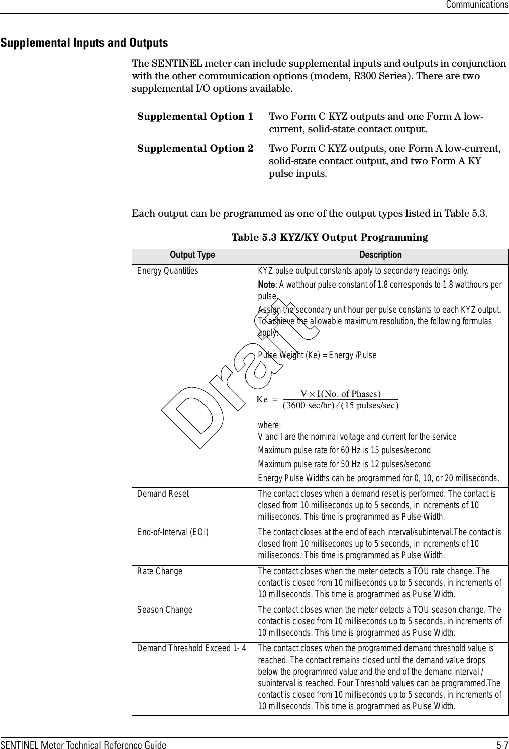 CommunicationsSENTINEL Meter Technical Reference Guide 5-7Supplemental Inputs and OutputsThe SENTINEL meter can include supplemental inputs and outputs in conjunction with the other communication options (modem, R300 Series). There are two supplemental I/O options available.Each output can be programmed as one of the output types listed in Table 5.3.Supplemental Option 1 Two Form C KYZ outputs and one Form A low-current, solid-state contact output.Supplemental Option 2 Two Form C KYZ outputs, one Form A low-current, solid-state contact output, and two Form A KY pulse inputs.Table 5.3 KYZ/KY Output ProgrammingOutput Type DescriptionEnergy Quantities KYZ pulse output constants apply to secondary readings only.Note: A watthour pulse constant of 1.8 corresponds to 1.8 watthours per pulse.Assign the secondary unit hour per pulse constants to each KYZ output. To achieve the allowable maximum resolution, the following formulas apply:Pulse Weight (Ke) = Energy /Pulsewhere: V and I are the nominal voltage and current for the serviceMaximum pulse rate for 60 Hz is 15 pulses/secondMaximum pulse rate for 50 Hz is 12 pulses/secondEnergy Pulse Widths can be programmed for 0, 10, or 20 milliseconds.Demand Reset The contact closes when a demand reset is performed. The contact is closed from 10 milliseconds up to 5 seconds, in increments of 10 milliseconds. This time is programmed as Pulse Width.End-of-Interval (EOI) The contact closes at the end of each interval/subinterval.The contact is closed from 10 milliseconds up to 5 seconds, in increments of 10 milliseconds. This time is programmed as Pulse Width.Rate Change The contact closes when the meter detects a TOU rate change. The contact is closed from 10 milliseconds up to 5 seconds, in increments of 10 milliseconds. This time is programmed as Pulse Width.Season Change The contact closes when the meter detects a TOU season change. The contact is closed from 10 milliseconds up to 5 seconds, in increments of 10 milliseconds. This time is programmed as Pulse Width.Demand Threshold Exceed 1- 4 The contact closes when the programmed demand threshold value is reached. The contact remains closed until the demand value drops below the programmed value and the end of the demand interval / subinterval is reached. Four Threshold values can be programmed.The contact is closed from 10 milliseconds up to 5 seconds, in increments of 10 milliseconds. This time is programmed as Pulse Width.Ke VINo. of Phases()×3600 sec/hr()15 pulses/sec()⁄--------------------------------------------------------------------------=Draft