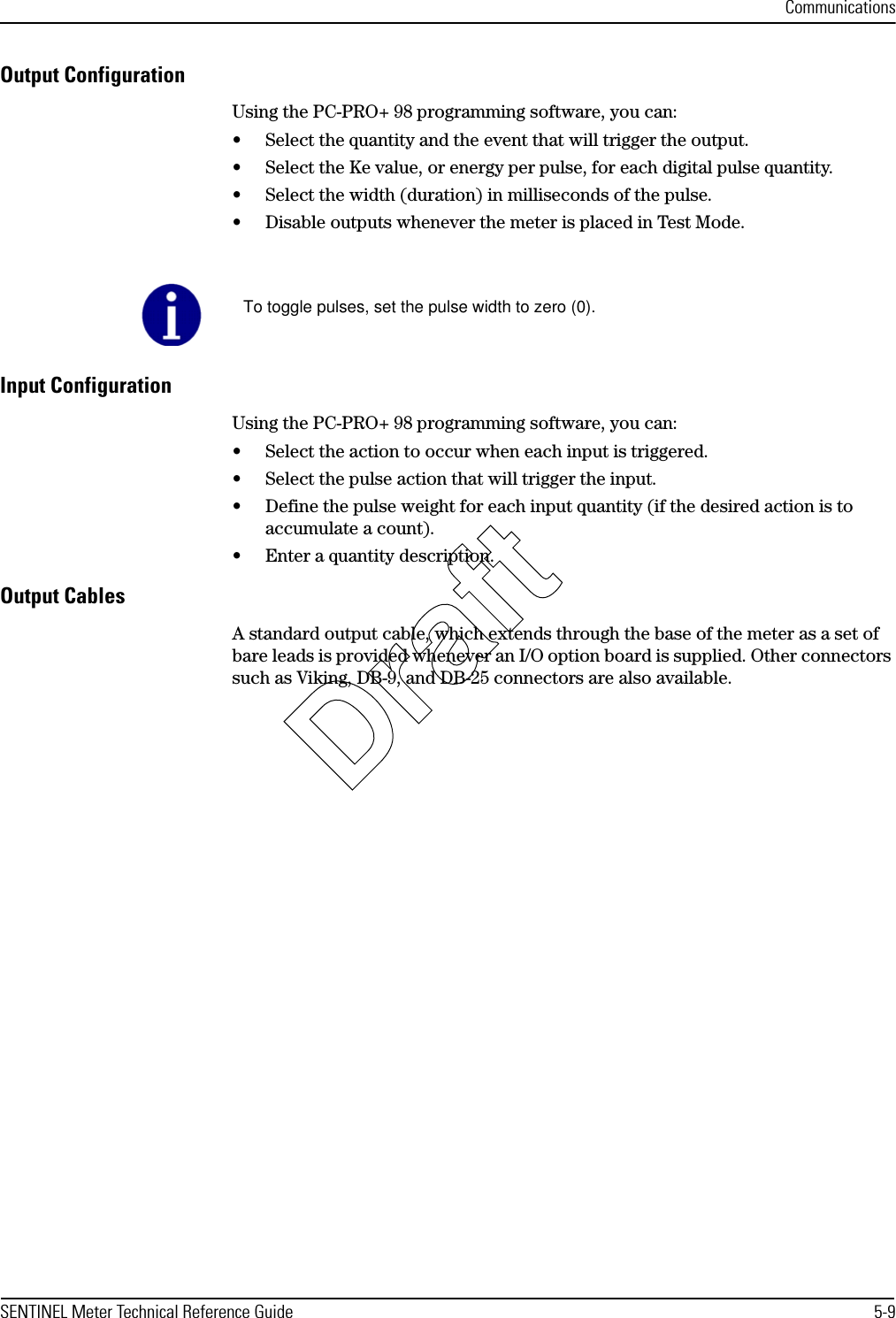 CommunicationsSENTINEL Meter Technical Reference Guide 5-9Output ConfigurationUsing the PC-PRO+ 98 programming software, you can:• Select the quantity and the event that will trigger the output.• Select the Ke value, or energy per pulse, for each digital pulse quantity.• Select the width (duration) in milliseconds of the pulse.• Disable outputs whenever the meter is placed in Test Mode.Input ConfigurationUsing the PC-PRO+ 98 programming software, you can:• Select the action to occur when each input is triggered.• Select the pulse action that will trigger the input.• Define the pulse weight for each input quantity (if the desired action is to accumulate a count).• Enter a quantity description.Output CablesA standard output cable, which extends through the base of the meter as a set of bare leads is provided whenever an I/O option board is supplied. Other connectors such as Viking, DB-9, and DB-25 connectors are also available.To toggle pulses, set the pulse width to zero (0).Draft