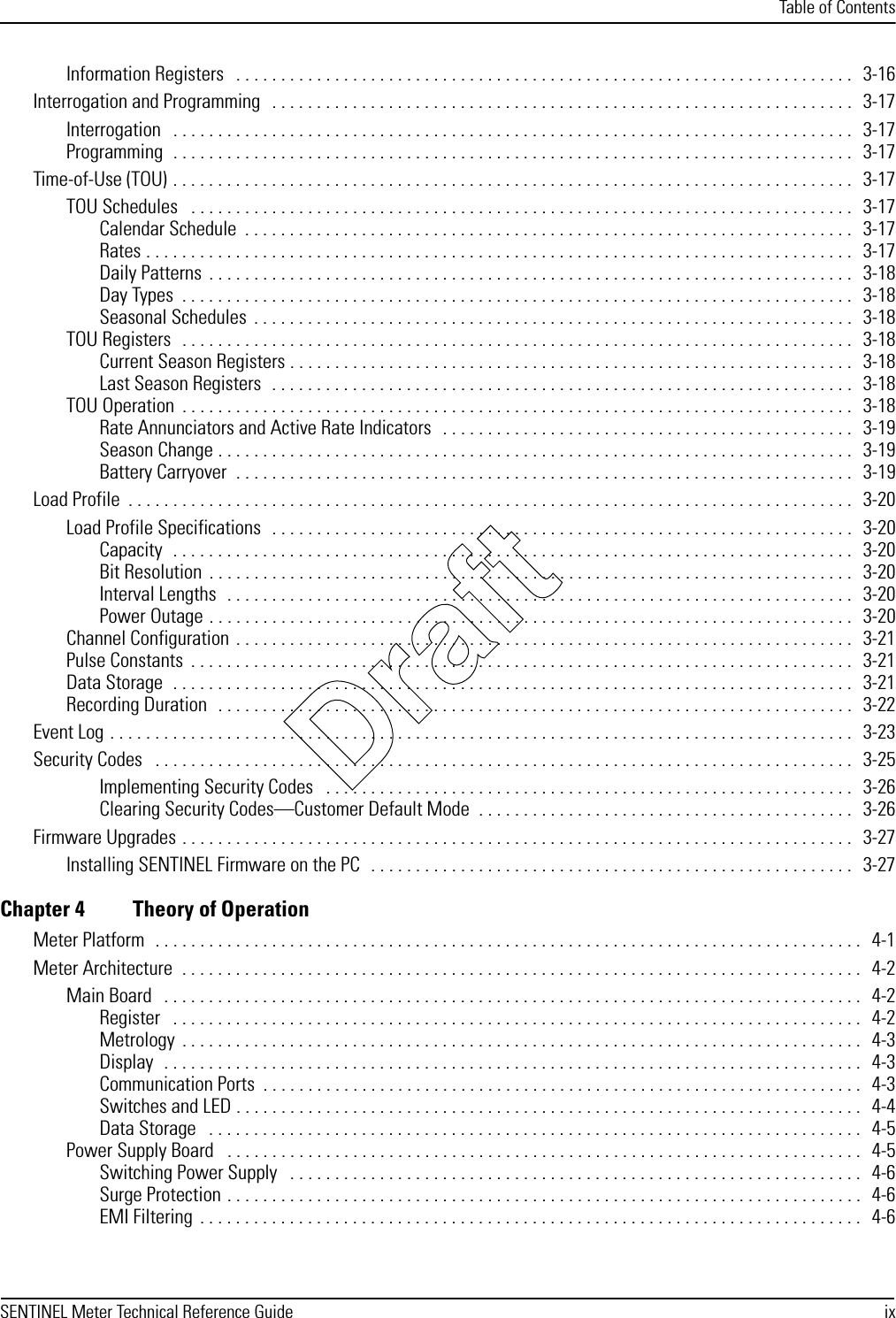 Table of ContentsSENTINEL Meter Technical Reference Guide ixInformation Registers   . . . . . . . . . . . . . . . . . . . . . . . . . . . . . . . . . . . . . . . . . . . . . . . . . . . . . . . . . . . . . . . . . . . . .   3-16Interrogation and Programming   . . . . . . . . . . . . . . . . . . . . . . . . . . . . . . . . . . . . . . . . . . . . . . . . . . . . . . . . . . . . . . . . .   3-17Interrogation   . . . . . . . . . . . . . . . . . . . . . . . . . . . . . . . . . . . . . . . . . . . . . . . . . . . . . . . . . . . . . . . . . . . . . . . . . . . .   3-17Programming  . . . . . . . . . . . . . . . . . . . . . . . . . . . . . . . . . . . . . . . . . . . . . . . . . . . . . . . . . . . . . . . . . . . . . . . . . . . .   3-17Time-of-Use (TOU) . . . . . . . . . . . . . . . . . . . . . . . . . . . . . . . . . . . . . . . . . . . . . . . . . . . . . . . . . . . . . . . . . . . . . . . . . . . .  3-17TOU Schedules   . . . . . . . . . . . . . . . . . . . . . . . . . . . . . . . . . . . . . . . . . . . . . . . . . . . . . . . . . . . . . . . . . . . . . . . . . .   3-17Calendar Schedule  . . . . . . . . . . . . . . . . . . . . . . . . . . . . . . . . . . . . . . . . . . . . . . . . . . . . . . . . . . . . . . . . . . . .   3-17Rates . . . . . . . . . . . . . . . . . . . . . . . . . . . . . . . . . . . . . . . . . . . . . . . . . . . . . . . . . . . . . . . . . . . . . . . . . . . . . . .   3-17Daily Patterns  . . . . . . . . . . . . . . . . . . . . . . . . . . . . . . . . . . . . . . . . . . . . . . . . . . . . . . . . . . . . . . . . . . . . . . . .   3-18Day Types  . . . . . . . . . . . . . . . . . . . . . . . . . . . . . . . . . . . . . . . . . . . . . . . . . . . . . . . . . . . . . . . . . . . . . . . . . . .   3-18Seasonal Schedules  . . . . . . . . . . . . . . . . . . . . . . . . . . . . . . . . . . . . . . . . . . . . . . . . . . . . . . . . . . . . . . . . . . .  3-18TOU Registers  . . . . . . . . . . . . . . . . . . . . . . . . . . . . . . . . . . . . . . . . . . . . . . . . . . . . . . . . . . . . . . . . . . . . . . . . . . .   3-18Current Season Registers . . . . . . . . . . . . . . . . . . . . . . . . . . . . . . . . . . . . . . . . . . . . . . . . . . . . . . . . . . . . . . .   3-18Last Season Registers  . . . . . . . . . . . . . . . . . . . . . . . . . . . . . . . . . . . . . . . . . . . . . . . . . . . . . . . . . . . . . . . . .   3-18TOU Operation  . . . . . . . . . . . . . . . . . . . . . . . . . . . . . . . . . . . . . . . . . . . . . . . . . . . . . . . . . . . . . . . . . . . . . . . . . . .   3-18Rate Annunciators and Active Rate Indicators   . . . . . . . . . . . . . . . . . . . . . . . . . . . . . . . . . . . . . . . . . . . . . .  3-19Season Change . . . . . . . . . . . . . . . . . . . . . . . . . . . . . . . . . . . . . . . . . . . . . . . . . . . . . . . . . . . . . . . . . . . . . . .   3-19Battery Carryover  . . . . . . . . . . . . . . . . . . . . . . . . . . . . . . . . . . . . . . . . . . . . . . . . . . . . . . . . . . . . . . . . . . . . .   3-19Load Profile  . . . . . . . . . . . . . . . . . . . . . . . . . . . . . . . . . . . . . . . . . . . . . . . . . . . . . . . . . . . . . . . . . . . . . . . . . . . . . . . . .   3-20Load Profile Specifications  . . . . . . . . . . . . . . . . . . . . . . . . . . . . . . . . . . . . . . . . . . . . . . . . . . . . . . . . . . . . . . . . .   3-20Capacity  . . . . . . . . . . . . . . . . . . . . . . . . . . . . . . . . . . . . . . . . . . . . . . . . . . . . . . . . . . . . . . . . . . . . . . . . . . . .   3-20Bit Resolution  . . . . . . . . . . . . . . . . . . . . . . . . . . . . . . . . . . . . . . . . . . . . . . . . . . . . . . . . . . . . . . . . . . . . . . . .   3-20Interval Lengths  . . . . . . . . . . . . . . . . . . . . . . . . . . . . . . . . . . . . . . . . . . . . . . . . . . . . . . . . . . . . . . . . . . . . . .   3-20Power Outage . . . . . . . . . . . . . . . . . . . . . . . . . . . . . . . . . . . . . . . . . . . . . . . . . . . . . . . . . . . . . . . . . . . . . . . .   3-20Channel Configuration  . . . . . . . . . . . . . . . . . . . . . . . . . . . . . . . . . . . . . . . . . . . . . . . . . . . . . . . . . . . . . . . . . . . . .   3-21Pulse Constants  . . . . . . . . . . . . . . . . . . . . . . . . . . . . . . . . . . . . . . . . . . . . . . . . . . . . . . . . . . . . . . . . . . . . . . . . . .   3-21Data Storage  . . . . . . . . . . . . . . . . . . . . . . . . . . . . . . . . . . . . . . . . . . . . . . . . . . . . . . . . . . . . . . . . . . . . . . . . . . . .   3-21Recording Duration  . . . . . . . . . . . . . . . . . . . . . . . . . . . . . . . . . . . . . . . . . . . . . . . . . . . . . . . . . . . . . . . . . . . . . . .  3-22Event Log . . . . . . . . . . . . . . . . . . . . . . . . . . . . . . . . . . . . . . . . . . . . . . . . . . . . . . . . . . . . . . . . . . . . . . . . . . . . . . . . . . .   3-23Security Codes   . . . . . . . . . . . . . . . . . . . . . . . . . . . . . . . . . . . . . . . . . . . . . . . . . . . . . . . . . . . . . . . . . . . . . . . . . . . . . .  3-25Implementing Security Codes   . . . . . . . . . . . . . . . . . . . . . . . . . . . . . . . . . . . . . . . . . . . . . . . . . . . . . . . . . . .   3-26Clearing Security Codes—Customer Default Mode  . . . . . . . . . . . . . . . . . . . . . . . . . . . . . . . . . . . . . . . . . .   3-26Firmware Upgrades . . . . . . . . . . . . . . . . . . . . . . . . . . . . . . . . . . . . . . . . . . . . . . . . . . . . . . . . . . . . . . . . . . . . . . . . . . .   3-27Installing SENTINEL Firmware on the PC  . . . . . . . . . . . . . . . . . . . . . . . . . . . . . . . . . . . . . . . . . . . . . . . . . . . . . .   3-27Chapter 4 Theory of OperationMeter Platform  . . . . . . . . . . . . . . . . . . . . . . . . . . . . . . . . . . . . . . . . . . . . . . . . . . . . . . . . . . . . . . . . . . . . . . . . . . . . . . .   4-1Meter Architecture  . . . . . . . . . . . . . . . . . . . . . . . . . . . . . . . . . . . . . . . . . . . . . . . . . . . . . . . . . . . . . . . . . . . . . . . . . . . .   4-2Main Board   . . . . . . . . . . . . . . . . . . . . . . . . . . . . . . . . . . . . . . . . . . . . . . . . . . . . . . . . . . . . . . . . . . . . . . . . . . . . . .   4-2Register   . . . . . . . . . . . . . . . . . . . . . . . . . . . . . . . . . . . . . . . . . . . . . . . . . . . . . . . . . . . . . . . . . . . . . . . . . . . . .   4-2Metrology  . . . . . . . . . . . . . . . . . . . . . . . . . . . . . . . . . . . . . . . . . . . . . . . . . . . . . . . . . . . . . . . . . . . . . . . . . . . .   4-3Display  . . . . . . . . . . . . . . . . . . . . . . . . . . . . . . . . . . . . . . . . . . . . . . . . . . . . . . . . . . . . . . . . . . . . . . . . . . . . . .   4-3Communication Ports  . . . . . . . . . . . . . . . . . . . . . . . . . . . . . . . . . . . . . . . . . . . . . . . . . . . . . . . . . . . . . . . . . . .  4-3Switches and LED . . . . . . . . . . . . . . . . . . . . . . . . . . . . . . . . . . . . . . . . . . . . . . . . . . . . . . . . . . . . . . . . . . . . . .   4-4Data Storage   . . . . . . . . . . . . . . . . . . . . . . . . . . . . . . . . . . . . . . . . . . . . . . . . . . . . . . . . . . . . . . . . . . . . . . . . .   4-5Power Supply Board   . . . . . . . . . . . . . . . . . . . . . . . . . . . . . . . . . . . . . . . . . . . . . . . . . . . . . . . . . . . . . . . . . . . . . . .   4-5Switching Power Supply   . . . . . . . . . . . . . . . . . . . . . . . . . . . . . . . . . . . . . . . . . . . . . . . . . . . . . . . . . . . . . . . .   4-6Surge Protection . . . . . . . . . . . . . . . . . . . . . . . . . . . . . . . . . . . . . . . . . . . . . . . . . . . . . . . . . . . . . . . . . . . . . . .  4-6EMI Filtering  . . . . . . . . . . . . . . . . . . . . . . . . . . . . . . . . . . . . . . . . . . . . . . . . . . . . . . . . . . . . . . . . . . . . . . . . . .   4-6Draft