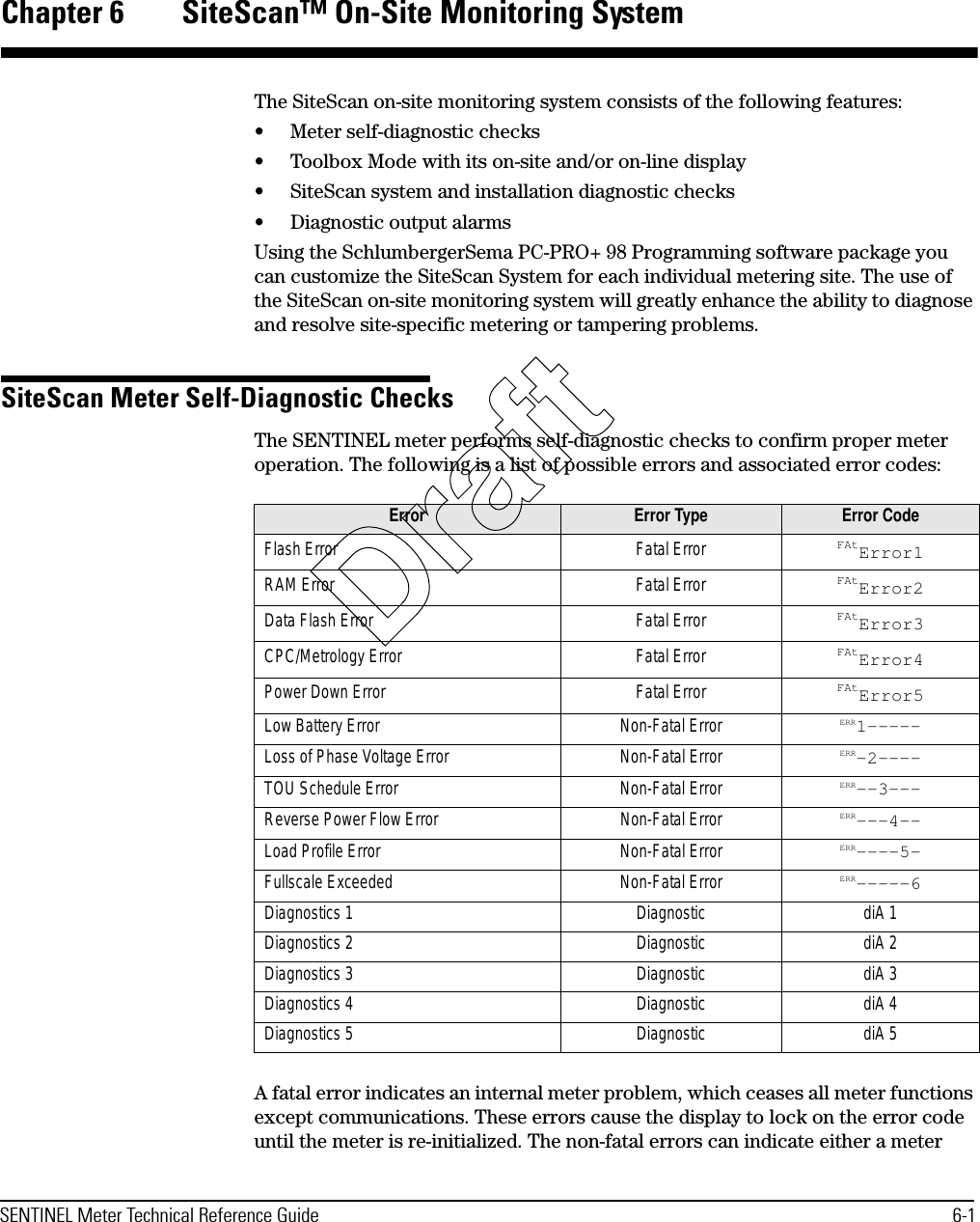 SENTINEL Meter Technical Reference Guide 6-1Chapter 6 SiteScan™ On-Site Monitoring SystemThe SiteScan on-site monitoring system consists of the following features:• Meter self-diagnostic checks• Toolbox Mode with its on-site and/or on-line display• SiteScan system and installation diagnostic checks• Diagnostic output alarmsUsing the SchlumbergerSema PC-PRO+ 98 Programming software package you can customize the SiteScan System for each individual metering site. The use of the SiteScan on-site monitoring system will greatly enhance the ability to diagnose and resolve site-specific metering or tampering problems.SiteScan Meter Self-Diagnostic ChecksThe SENTINEL meter performs self-diagnostic checks to confirm proper meter operation. The following is a list of possible errors and associated error codes:A fatal error indicates an internal meter problem, which ceases all meter functions except communications. These errors cause the display to lock on the error code until the meter is re-initialized. The non-fatal errors can indicate either a meter Error Error Type Error CodeFlash Error Fatal Error FAtError1RAM Error Fatal Error FAtError2Data Flash Error Fatal Error FAtError3CPC/Metrology Error Fatal Error FAtError4Power Down Error Fatal Error FAtError5Low Battery Error Non-Fatal Error ERR1-----Loss of Phase Voltage Error Non-Fatal Error ERR-2----TOU Schedule Error Non-Fatal Error ERR--3---Reverse Power Flow Error Non-Fatal Error ERR---4--Load Profile Error Non-Fatal Error ERR----5-Fullscale Exceeded Non-Fatal Error ERR-----6Diagnostics 1 Diagnostic diA 1Diagnostics 2 Diagnostic diA 2Diagnostics 3 Diagnostic diA 3Diagnostics 4 Diagnostic diA 4Diagnostics 5 Diagnostic diA 5Draft