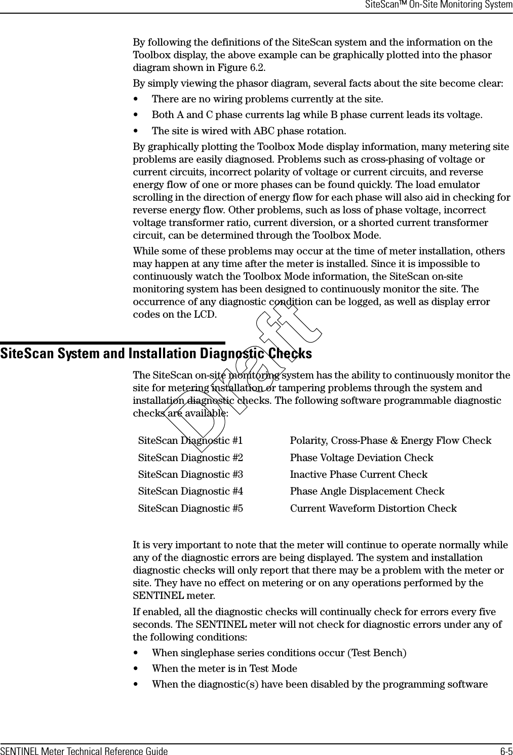 SiteScan™ On-Site Monitoring SystemSENTINEL Meter Technical Reference Guide 6-5By following the definitions of the SiteScan system and the information on the Toolbox display, the above example can be graphically plotted into the phasor diagram shown in Figure 6.2.By simply viewing the phasor diagram, several facts about the site become clear:• There are no wiring problems currently at the site.• Both A and C phase currents lag while B phase current leads its voltage.• The site is wired with ABC phase rotation.By graphically plotting the Toolbox Mode display information, many metering site problems are easily diagnosed. Problems such as cross-phasing of voltage or current circuits, incorrect polarity of voltage or current circuits, and reverse energy flow of one or more phases can be found quickly. The load emulator scrolling in the direction of energy flow for each phase will also aid in checking for reverse energy flow. Other problems, such as loss of phase voltage, incorrect voltage transformer ratio, current diversion, or a shorted current transformer circuit, can be determined through the Toolbox Mode.While some of these problems may occur at the time of meter installation, others may happen at any time after the meter is installed. Since it is impossible to continuously watch the Toolbox Mode information, the SiteScan on-site monitoring system has been designed to continuously monitor the site. The occurrence of any diagnostic condition can be logged, as well as display error codes on the LCD.SiteScan System and Installation Diagnostic ChecksThe SiteScan on-site monitoring system has the ability to continuously monitor the site for metering installation or tampering problems through the system and installation diagnostic checks. The following software programmable diagnostic checks are available:It is very important to note that the meter will continue to operate normally while any of the diagnostic errors are being displayed. The system and installation diagnostic checks will only report that there may be a problem with the meter or site. They have no effect on metering or on any operations performed by the SENTINEL meter.If enabled, all the diagnostic checks will continually check for errors every five seconds. The SENTINEL meter will not check for diagnostic errors under any of the following conditions:• When singlephase series conditions occur (Test Bench)• When the meter is in Test Mode• When the diagnostic(s) have been disabled by the programming softwareSiteScan Diagnostic #1 Polarity, Cross-Phase &amp; Energy Flow CheckSiteScan Diagnostic #2 Phase Voltage Deviation CheckSiteScan Diagnostic #3 Inactive Phase Current CheckSiteScan Diagnostic #4 Phase Angle Displacement CheckSiteScan Diagnostic #5 Current Waveform Distortion CheckDraft