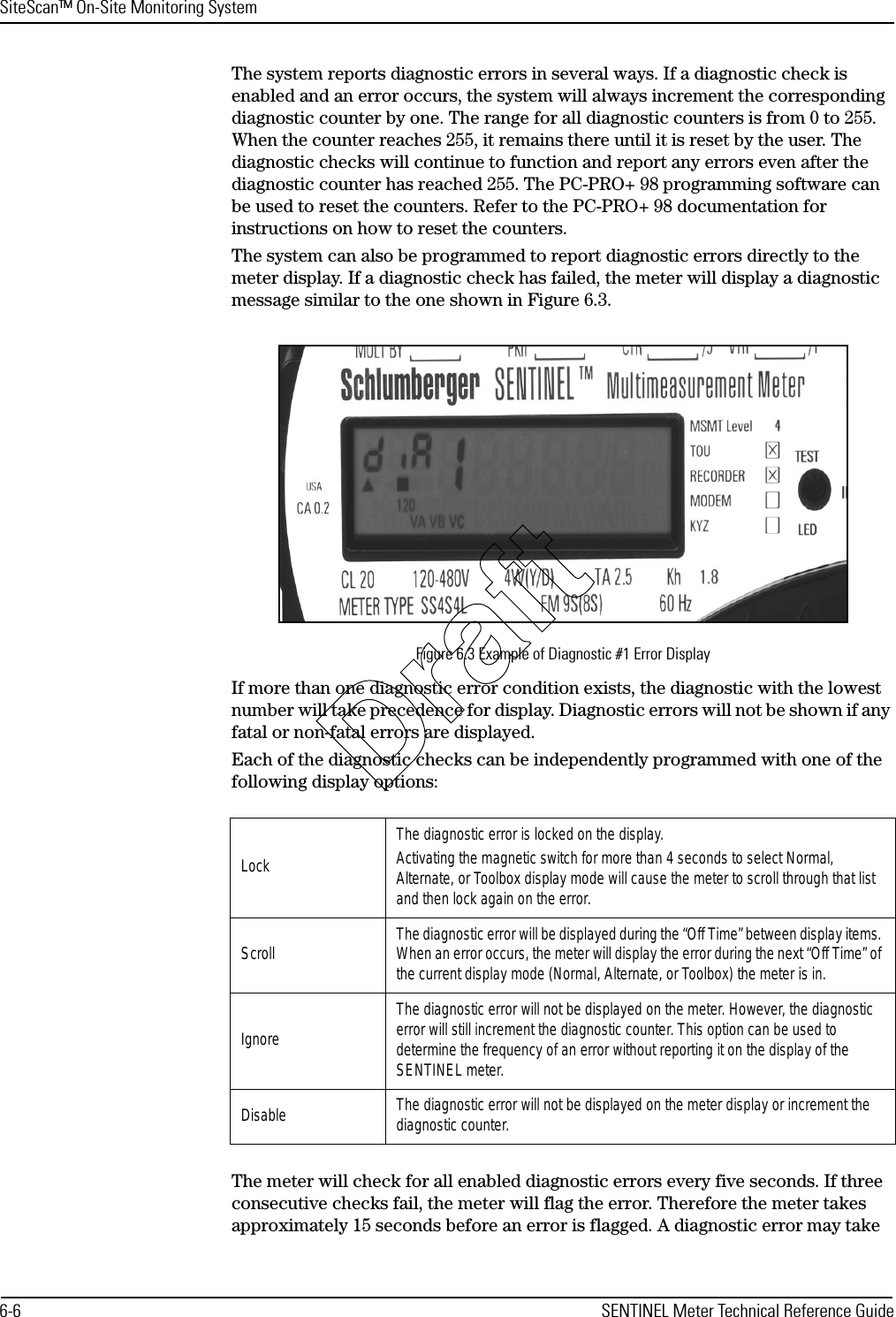 SiteScan™ On-Site Monitoring System6-6 SENTINEL Meter Technical Reference GuideThe system reports diagnostic errors in several ways. If a diagnostic check is enabled and an error occurs, the system will always increment the corresponding diagnostic counter by one. The range for all diagnostic counters is from 0 to 255. When the counter reaches 255, it remains there until it is reset by the user. The diagnostic checks will continue to function and report any errors even after the diagnostic counter has reached 255. The PC-PRO+ 98 programming software can be used to reset the counters. Refer to the PC-PRO+ 98 documentation for instructions on how to reset the counters.The system can also be programmed to report diagnostic errors directly to the meter display. If a diagnostic check has failed, the meter will display a diagnostic message similar to the one shown in Figure 6.3.Figure 6.3 Example of Diagnostic #1 Error DisplayIf more than one diagnostic error condition exists, the diagnostic with the lowest number will take precedence for display. Diagnostic errors will not be shown if any fatal or non-fatal errors are displayed.Each of the diagnostic checks can be independently programmed with one of the following display options:The meter will check for all enabled diagnostic errors every five seconds. If three consecutive checks fail, the meter will flag the error. Therefore the meter takes approximately 15 seconds before an error is flagged. A diagnostic error may take LockThe diagnostic error is locked on the display. Activating the magnetic switch for more than 4 seconds to select Normal, Alternate, or Toolbox display mode will cause the meter to scroll through that list and then lock again on the error.Scroll The diagnostic error will be displayed during the “Off Time” between display items. When an error occurs, the meter will display the error during the next “Off Time” of the current display mode (Normal, Alternate, or Toolbox) the meter is in.IgnoreThe diagnostic error will not be displayed on the meter. However, the diagnostic error will still increment the diagnostic counter. This option can be used to determine the frequency of an error without reporting it on the display of the SENTINEL meter.Disable The diagnostic error will not be displayed on the meter display or increment the diagnostic counter.Draft