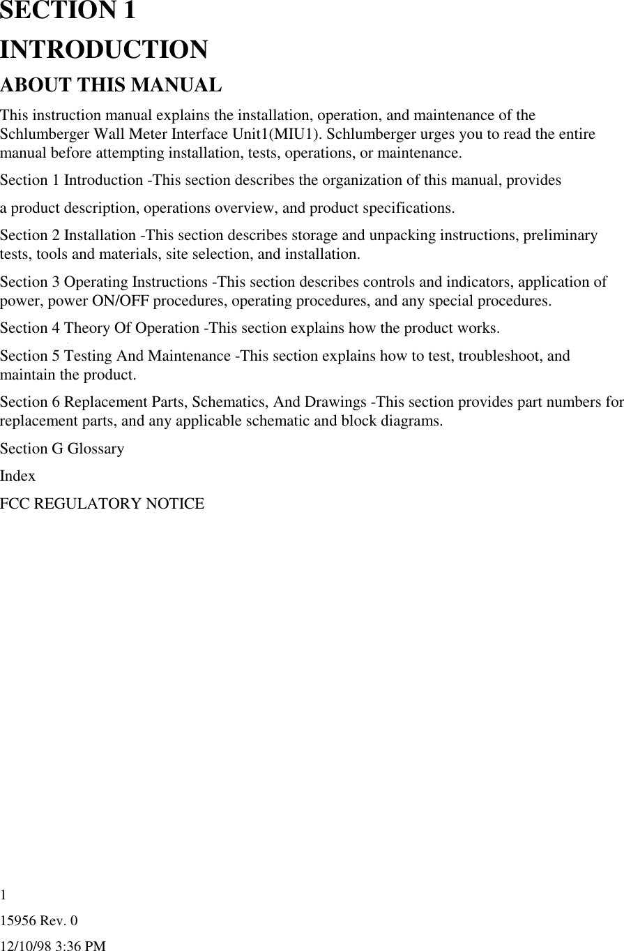 15956 Rev. 012/10/98 3:36 PM1SECTION 1INTRODUCTIONABOUT THIS MANUALThis instruction manual explains the installation, operation, and maintenance of theSchlumberger Wall Meter Interface Unit1(MIU1). Schlumberger urges you to read the entiremanual before attempting installation, tests, operations, or maintenance.Section 1 Introduction -This section describes the organization of this manual, providesa product description, operations overview, and product specifications.Section 2 Installation -This section describes storage and unpacking instructions, preliminarytests, tools and materials, site selection, and installation.Section 3 Operating Instructions -This section describes controls and indicators, application ofpower, power ON/OFF procedures, operating procedures, and any special procedures.Section 4 Theory Of Operation -This section explains how the product works.Section 5 Testing And Maintenance -This section explains how to test, troubleshoot, andmaintain the product.Section 6 Replacement Parts, Schematics, And Drawings -This section provides part numbers forreplacement parts, and any applicable schematic and block diagrams.Section G GlossaryIndexFCC REGULATORY NOTICE