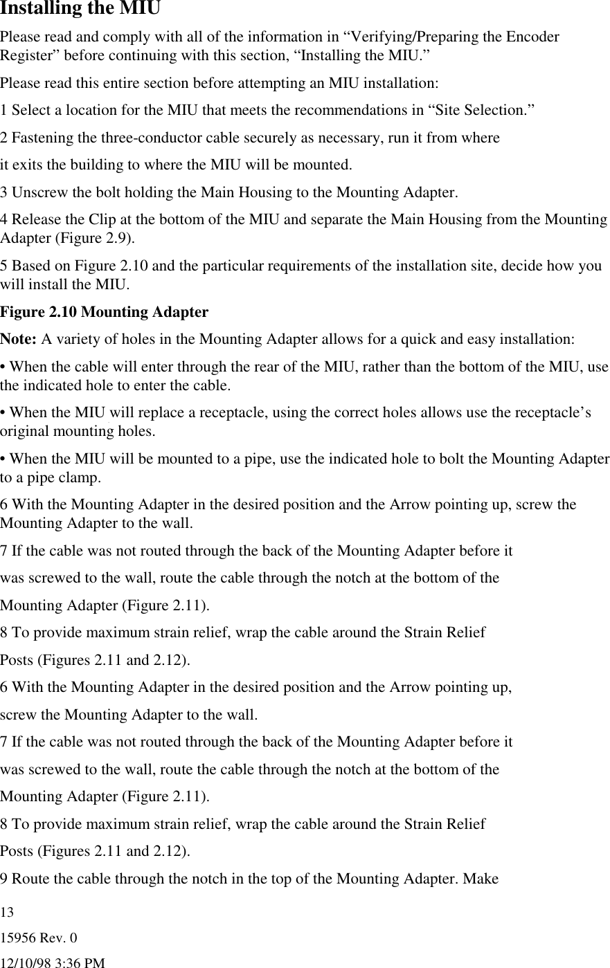15956 Rev. 012/10/98 3:36 PM13Installing the MIUPlease read and comply with all of the information in “Verifying/Preparing the EncoderRegister” before continuing with this section, “Installing the MIU.”Please read this entire section before attempting an MIU installation:1 Select a location for the MIU that meets the recommendations in “Site Selection.”2 Fastening the three-conductor cable securely as necessary, run it from whereit exits the building to where the MIU will be mounted.3 Unscrew the bolt holding the Main Housing to the Mounting Adapter.4 Release the Clip at the bottom of the MIU and separate the Main Housing from the MountingAdapter (Figure 2.9).5 Based on Figure 2.10 and the particular requirements of the installation site, decide how youwill install the MIU.Figure 2.10 Mounting AdapterNote: A variety of holes in the Mounting Adapter allows for a quick and easy installation:• When the cable will enter through the rear of the MIU, rather than the bottom of the MIU, usethe indicated hole to enter the cable.• When the MIU will replace a receptacle, using the correct holes allows use the receptacle’soriginal mounting holes.• When the MIU will be mounted to a pipe, use the indicated hole to bolt the Mounting Adapterto a pipe clamp.6 With the Mounting Adapter in the desired position and the Arrow pointing up, screw theMounting Adapter to the wall.7 If the cable was not routed through the back of the Mounting Adapter before itwas screwed to the wall, route the cable through the notch at the bottom of theMounting Adapter (Figure 2.11).8 To provide maximum strain relief, wrap the cable around the Strain ReliefPosts (Figures 2.11 and 2.12).6 With the Mounting Adapter in the desired position and the Arrow pointing up,screw the Mounting Adapter to the wall.7 If the cable was not routed through the back of the Mounting Adapter before itwas screwed to the wall, route the cable through the notch at the bottom of theMounting Adapter (Figure 2.11).8 To provide maximum strain relief, wrap the cable around the Strain ReliefPosts (Figures 2.11 and 2.12).9 Route the cable through the notch in the top of the Mounting Adapter. Make