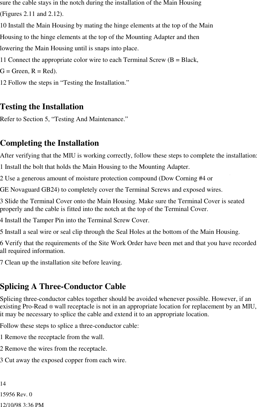 15956 Rev. 012/10/98 3:36 PM14sure the cable stays in the notch during the installation of the Main Housing(Figures 2.11 and 2.12).10 Install the Main Housing by mating the hinge elements at the top of the MainHousing to the hinge elements at the top of the Mounting Adapter and thenlowering the Main Housing until is snaps into place.11 Connect the appropriate color wire to each Terminal Screw (B = Black,G = Green, R = Red).12 Follow the steps in “Testing the Installation.”Testing the InstallationRefer to Section 5, “Testing And Maintenance.”Completing the InstallationAfter verifying that the MIU is working correctly, follow these steps to complete the installation:1 Install the bolt that holds the Main Housing to the Mounting Adapter.2 Use a generous amount of moisture protection compound (Dow Corning #4 orGE Novaguard GB24) to completely cover the Terminal Screws and exposed wires.3 Slide the Terminal Cover onto the Main Housing. Make sure the Terminal Cover is seatedproperly and the cable is fitted into the notch at the top of the Terminal Cover.4 Install the Tamper Pin into the Terminal Screw Cover.5 Install a seal wire or seal clip through the Seal Holes at the bottom of the Main Housing.6 Verify that the requirements of the Site Work Order have been met and that you have recordedall required information.7 Clean up the installation site before leaving.Splicing A Three-Conductor CableSplicing three-conductor cables together should be avoided whenever possible. However, if anexisting Pro-Read ® wall receptacle is not in an appropriate location for replacement by an MIU,it may be necessary to splice the cable and extend it to an appropriate location.Follow these steps to splice a three-conductor cable:1 Remove the receptacle from the wall.2 Remove the wires from the receptacle.3 Cut away the exposed copper from each wire.