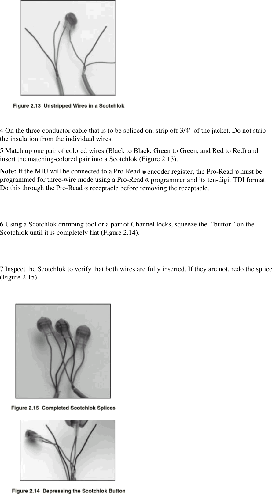 15956 Rev. 012/10/98 3:36 PM154 On the three-conductor cable that is to be spliced on, strip off 3/4&quot; of the jacket. Do not stripthe insulation from the individual wires.5 Match up one pair of colored wires (Black to Black, Green to Green, and Red to Red) andinsert the matching-colored pair into a Scotchlok (Figure 2.13).Note: If the MIU will be connected to a Pro-Read ® encoder register, the Pro-Read ® must beprogrammed for three-wire mode using a Pro-Read ® programmer and its ten-digit TDI format.Do this through the Pro-Read ® receptacle before removing the receptacle.6 Using a Scotchlok crimping tool or a pair of Channel locks, squeeze the  “button” on theScotchlok until it is completely flat (Figure 2.14).7 Inspect the Scotchlok to verify that both wires are fully inserted. If they are not, redo the splice(Figure 2.15).