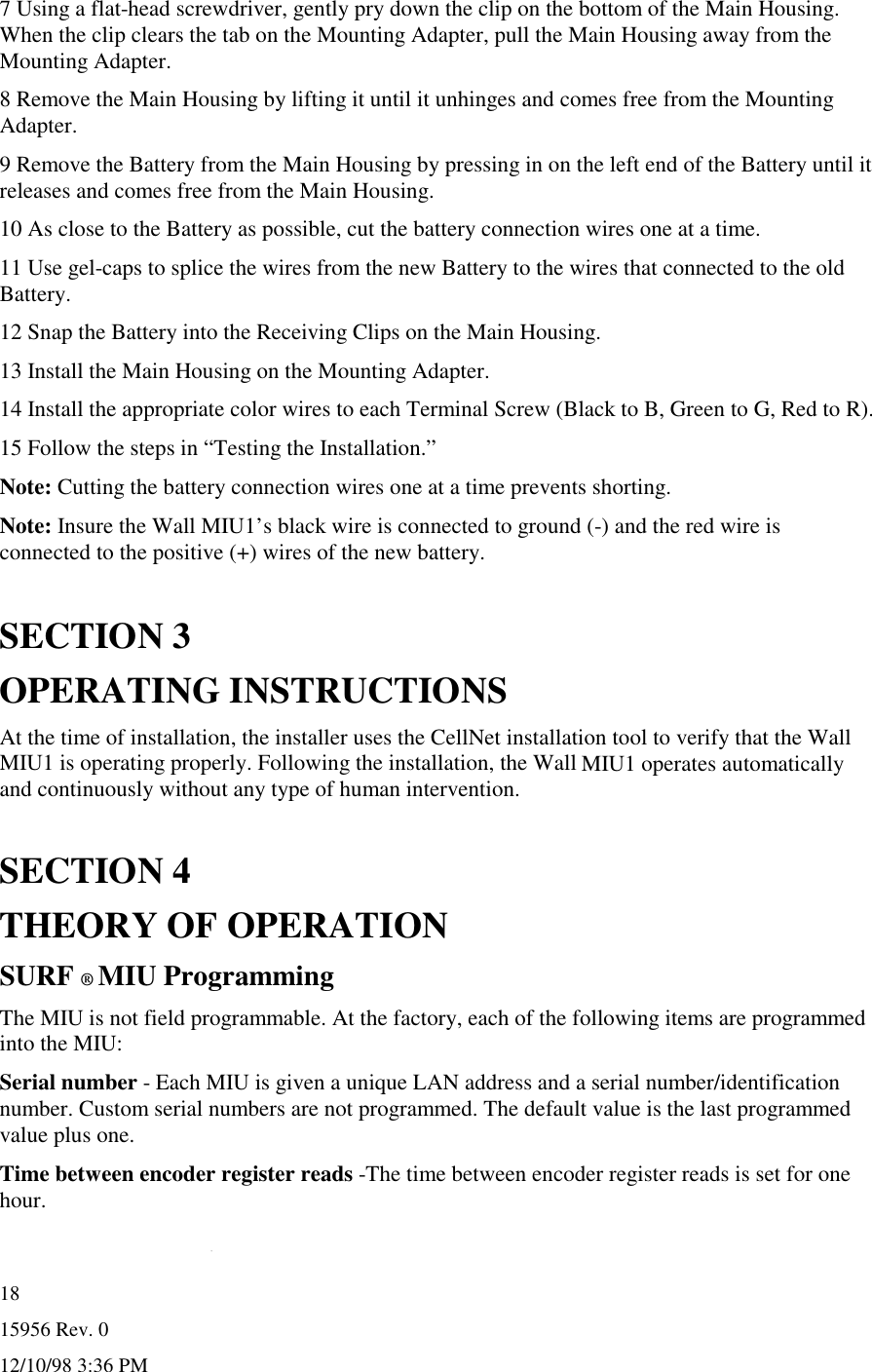 15956 Rev. 012/10/98 3:36 PM187 Using a flat-head screwdriver, gently pry down the clip on the bottom of the Main Housing.When the clip clears the tab on the Mounting Adapter, pull the Main Housing away from theMounting Adapter.8 Remove the Main Housing by lifting it until it unhinges and comes free from the MountingAdapter.9 Remove the Battery from the Main Housing by pressing in on the left end of the Battery until itreleases and comes free from the Main Housing.10 As close to the Battery as possible, cut the battery connection wires one at a time.11 Use gel-caps to splice the wires from the new Battery to the wires that connected to the oldBattery.12 Snap the Battery into the Receiving Clips on the Main Housing.13 Install the Main Housing on the Mounting Adapter.14 Install the appropriate color wires to each Terminal Screw (Black to B, Green to G, Red to R).15 Follow the steps in “Testing the Installation.”Note: Cutting the battery connection wires one at a time prevents shorting.Note: Insure the Wall MIU1’s black wire is connected to ground (-) and the red wire isconnected to the positive (+) wires of the new battery.SECTION 3OPERATING INSTRUCTIONSAt the time of installation, the installer uses the CellNet installation tool to verify that the WallMIU1 is operating properly. Following the installation, the Wall MIU1 operates automaticallyand continuously without any type of human intervention.SECTION 4THEORY OF OPERATIONSURF ® MIU ProgrammingThe MIU is not field programmable. At the factory, each of the following items are programmedinto the MIU:Serial number - Each MIU is given a unique LAN address and a serial number/identificationnumber. Custom serial numbers are not programmed. The default value is the last programmedvalue plus one.Time between encoder register reads -The time between encoder register reads is set for onehour.