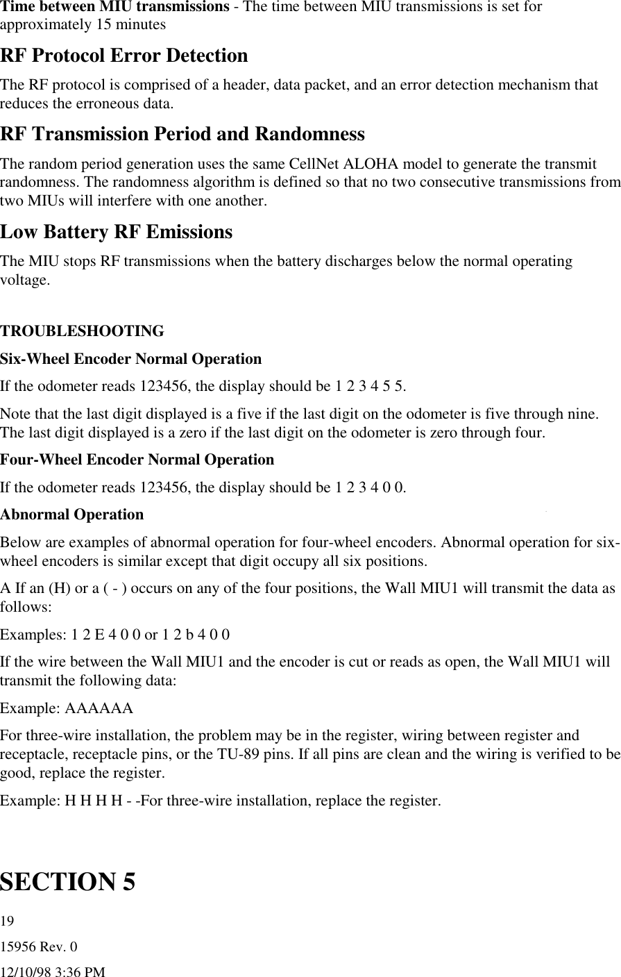 15956 Rev. 012/10/98 3:36 PM19Time between MIU transmissions - The time between MIU transmissions is set forapproximately 15 minutesRF Protocol Error DetectionThe RF protocol is comprised of a header, data packet, and an error detection mechanism thatreduces the erroneous data.RF Transmission Period and RandomnessThe random period generation uses the same CellNet ALOHA model to generate the transmitrandomness. The randomness algorithm is defined so that no two consecutive transmissions fromtwo MIUs will interfere with one another.Low Battery RF EmissionsThe MIU stops RF transmissions when the battery discharges below the normal operatingvoltage.TROUBLESHOOTINGSix-Wheel Encoder Normal OperationIf the odometer reads 123456, the display should be 1 2 3 4 5 5.Note that the last digit displayed is a five if the last digit on the odometer is five through nine.The last digit displayed is a zero if the last digit on the odometer is zero through four.Four-Wheel Encoder Normal OperationIf the odometer reads 123456, the display should be 1 2 3 4 0 0.Abnormal OperationBelow are examples of abnormal operation for four-wheel encoders. Abnormal operation for six-wheel encoders is similar except that digit occupy all six positions.A If an (H) or a ( - ) occurs on any of the four positions, the Wall MIU1 will transmit the data asfollows:Examples: 1 2 E 4 0 0 or 1 2 b 4 0 0If the wire between the Wall MIU1 and the encoder is cut or reads as open, the Wall MIU1 willtransmit the following data:Example: AAAAAAFor three-wire installation, the problem may be in the register, wiring between register andreceptacle, receptacle pins, or the TU-89 pins. If all pins are clean and the wiring is verified to begood, replace the register.Example: H H H H - -For three-wire installation, replace the register.SECTION 5