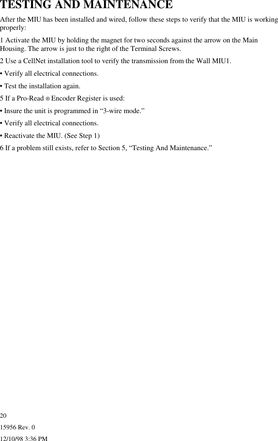 15956 Rev. 012/10/98 3:36 PM20TESTING AND MAINTENANCEAfter the MIU has been installed and wired, follow these steps to verify that the MIU is workingproperly:1 Activate the MIU by holding the magnet for two seconds against the arrow on the MainHousing. The arrow is just to the right of the Terminal Screws.2 Use a CellNet installation tool to verify the transmission from the Wall MIU1.• Verify all electrical connections.• Test the installation again.5 If a Pro-Read ® Encoder Register is used:• Insure the unit is programmed in “3-wire mode.”• Verify all electrical connections.• Reactivate the MIU. (See Step 1)6 If a problem still exists, refer to Section 5, “Testing And Maintenance.”