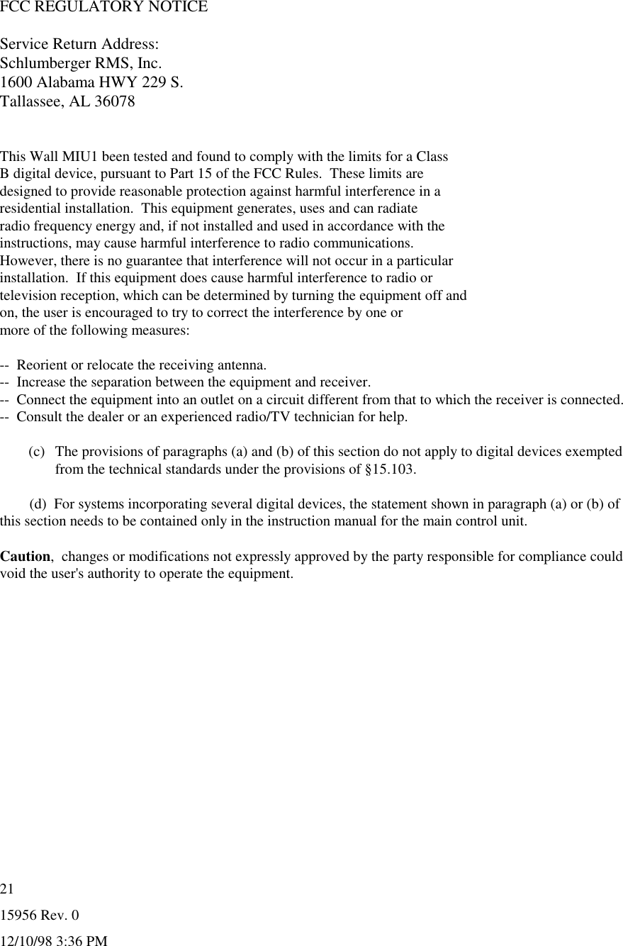 15956 Rev. 012/10/98 3:36 PM21FCC REGULATORY NOTICEService Return Address:Schlumberger RMS, Inc.1600 Alabama HWY 229 S.Tallassee, AL 36078This Wall MIU1 been tested and found to comply with the limits for a ClassB digital device, pursuant to Part 15 of the FCC Rules.  These limits aredesigned to provide reasonable protection against harmful interference in aresidential installation.  This equipment generates, uses and can radiateradio frequency energy and, if not installed and used in accordance with theinstructions, may cause harmful interference to radio communications.However, there is no guarantee that interference will not occur in a particularinstallation.  If this equipment does cause harmful interference to radio ortelevision reception, which can be determined by turning the equipment off andon, the user is encouraged to try to correct the interference by one ormore of the following measures:--  Reorient or relocate the receiving antenna.--  Increase the separation between the equipment and receiver.--  Connect the equipment into an outlet on a circuit different from that to which the receiver is connected.--  Consult the dealer or an experienced radio/TV technician for help.(c)  The provisions of paragraphs (a) and (b) of this section do not apply to digital devices exemptedfrom the technical standards under the provisions of §15.103.        (d)  For systems incorporating several digital devices, the statement shown in paragraph (a) or (b) ofthis section needs to be contained only in the instruction manual for the main control unit.Caution,  changes or modifications not expressly approved by the party responsible for compliance couldvoid the user&apos;s authority to operate the equipment.