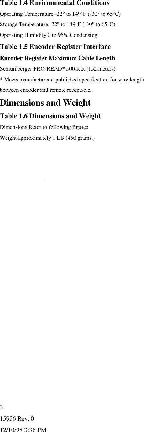 15956 Rev. 012/10/98 3:36 PM3Table 1.4 Environmental ConditionsOperating Temperature -22° to 149°F (-30° to 65°C)Storage Temperature -22° to 149°F (-30° to 65°C)Operating Humidity 0 to 95% CondensingTable 1.5 Encoder Register InterfaceEncoder Register Maximum Cable LengthSchlumberger PRO-READ* 500 feet (152 meters)* Meets manufacturers’ published specification for wire lengthbetween encoder and remote receptacle.Dimensions and WeightTable 1.6 Dimensions and WeightDimensions Refer to following figuresWeight approximately 1 LB (450 grams.)