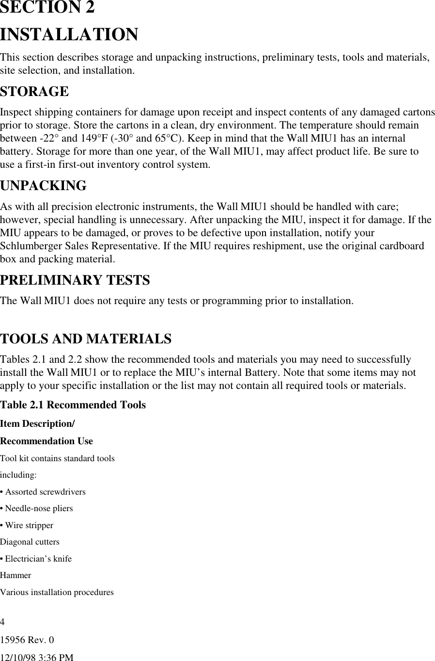 15956 Rev. 012/10/98 3:36 PM4SECTION 2INSTALLATIONThis section describes storage and unpacking instructions, preliminary tests, tools and materials,site selection, and installation.STORAGEInspect shipping containers for damage upon receipt and inspect contents of any damaged cartonsprior to storage. Store the cartons in a clean, dry environment. The temperature should remainbetween -22° and 149°F (-30° and 65°C). Keep in mind that the Wall MIU1 has an internalbattery. Storage for more than one year, of the Wall MIU1, may affect product life. Be sure touse a first-in first-out inventory control system.UNPACKINGAs with all precision electronic instruments, the Wall MIU1 should be handled with care;however, special handling is unnecessary. After unpacking the MIU, inspect it for damage. If theMIU appears to be damaged, or proves to be defective upon installation, notify yourSchlumberger Sales Representative. If the MIU requires reshipment, use the original cardboardbox and packing material.PRELIMINARY TESTSThe Wall MIU1 does not require any tests or programming prior to installation.TOOLS AND MATERIALSTables 2.1 and 2.2 show the recommended tools and materials you may need to successfullyinstall the Wall MIU1 or to replace the MIU’s internal Battery. Note that some items may notapply to your specific installation or the list may not contain all required tools or materials.Table 2.1 Recommended ToolsItem Description/Recommendation UseTool kit contains standard toolsincluding:• Assorted screwdrivers• Needle-nose pliers• Wire stripperDiagonal cutters• Electrician’s knifeHammerVarious installation procedures