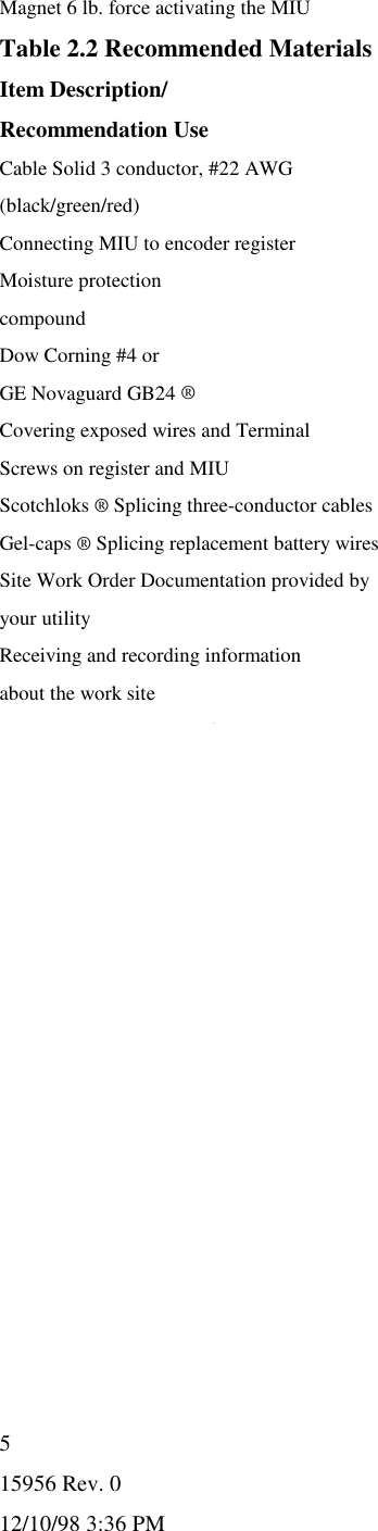 15956 Rev. 012/10/98 3:36 PM5Magnet 6 lb. force activating the MIUTable 2.2 Recommended MaterialsItem Description/Recommendation UseCable Solid 3 conductor, #22 AWG(black/green/red)Connecting MIU to encoder registerMoisture protectioncompoundDow Corning #4 orGE Novaguard GB24 ®Covering exposed wires and TerminalScrews on register and MIUScotchloks ® Splicing three-conductor cablesGel-caps ® Splicing replacement battery wiresSite Work Order Documentation provided byyour utilityReceiving and recording informationabout the work site