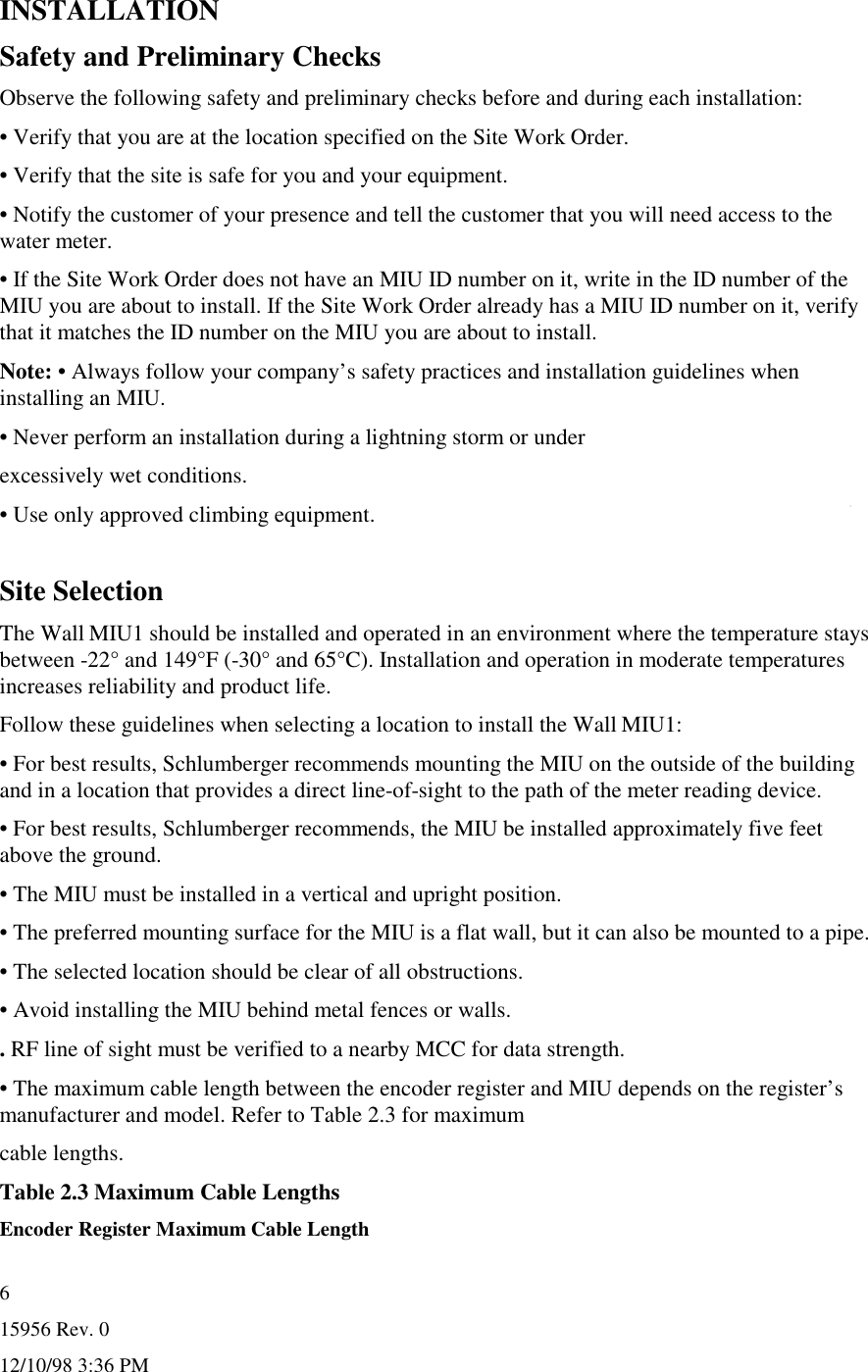 15956 Rev. 012/10/98 3:36 PM6INSTALLATIONSafety and Preliminary ChecksObserve the following safety and preliminary checks before and during each installation:• Verify that you are at the location specified on the Site Work Order.• Verify that the site is safe for you and your equipment.• Notify the customer of your presence and tell the customer that you will need access to thewater meter.• If the Site Work Order does not have an MIU ID number on it, write in the ID number of theMIU you are about to install. If the Site Work Order already has a MIU ID number on it, verifythat it matches the ID number on the MIU you are about to install.Note: • Always follow your company’s safety practices and installation guidelines wheninstalling an MIU.• Never perform an installation during a lightning storm or underexcessively wet conditions.• Use only approved climbing equipment.Site SelectionThe Wall MIU1 should be installed and operated in an environment where the temperature staysbetween -22° and 149°F (-30° and 65°C). Installation and operation in moderate temperaturesincreases reliability and product life.Follow these guidelines when selecting a location to install the Wall MIU1:• For best results, Schlumberger recommends mounting the MIU on the outside of the buildingand in a location that provides a direct line-of-sight to the path of the meter reading device.• For best results, Schlumberger recommends, the MIU be installed approximately five feetabove the ground.• The MIU must be installed in a vertical and upright position.• The preferred mounting surface for the MIU is a flat wall, but it can also be mounted to a pipe.• The selected location should be clear of all obstructions.• Avoid installing the MIU behind metal fences or walls.. RF line of sight must be verified to a nearby MCC for data strength.• The maximum cable length between the encoder register and MIU depends on the register’smanufacturer and model. Refer to Table 2.3 for maximumcable lengths.Table 2.3 Maximum Cable LengthsEncoder Register Maximum Cable Length