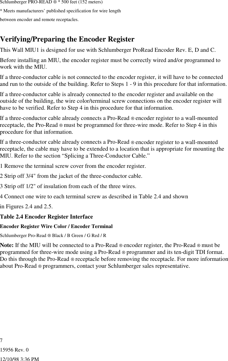 15956 Rev. 012/10/98 3:36 PM7Schlumberger PRO-READ ® * 500 feet (152 meters)* Meets manufacturers’ published specification for wire lengthbetween encoder and remote receptacles.Verifying/Preparing the Encoder RegisterThis Wall MIU1 is designed for use with Schlumberger ProRead Encoder Rev. E, D and C.Before installing an MIU, the encoder register must be correctly wired and/or programmed towork with the MIU.If a three-conductor cable is not connected to the encoder register, it will have to be connectedand run to the outside of the building. Refer to Steps 1 - 9 in this procedure for that information.If a three-conductor cable is already connected to the encoder register and available on theoutside of the building, the wire color/terminal screw connections on the encoder register willhave to be verified. Refer to Step 4 in this procedure for that information.If a three-conductor cable already connects a Pro-Read ® encoder register to a wall-mountedreceptacle, the Pro-Read ® must be programmed for three-wire mode. Refer to Step 4 in thisprocedure for that information.If a three-conductor cable already connects a Pro-Read ® encoder register to a wall-mountedreceptacle, the cable may have to be extended to a location that is appropriate for mounting theMIU. Refer to the section “Splicing a Three-Conductor Cable.”1 Remove the terminal screw cover from the encoder register.2 Strip off 3/4&quot; from the jacket of the three-conductor cable.3 Strip off 1/2&quot; of insulation from each of the three wires.4 Connect one wire to each terminal screw as described in Table 2.4 and shownin Figures 2.4 and 2.5.Table 2.4 Encoder Register InterfaceEncoder Register Wire Color / Encoder TerminalSchlumberger Pro-Read ® Black / B Green / G Red / RNote: If the MIU will be connected to a Pro-Read ® encoder register, the Pro-Read ® must beprogrammed for three-wire mode using a Pro-Read ® programmer and its ten-digit TDI format.Do this through the Pro-Read ® receptacle before removing the receptacle. For more informationabout Pro-Read ® programmers, contact your Schlumberger sales representative.