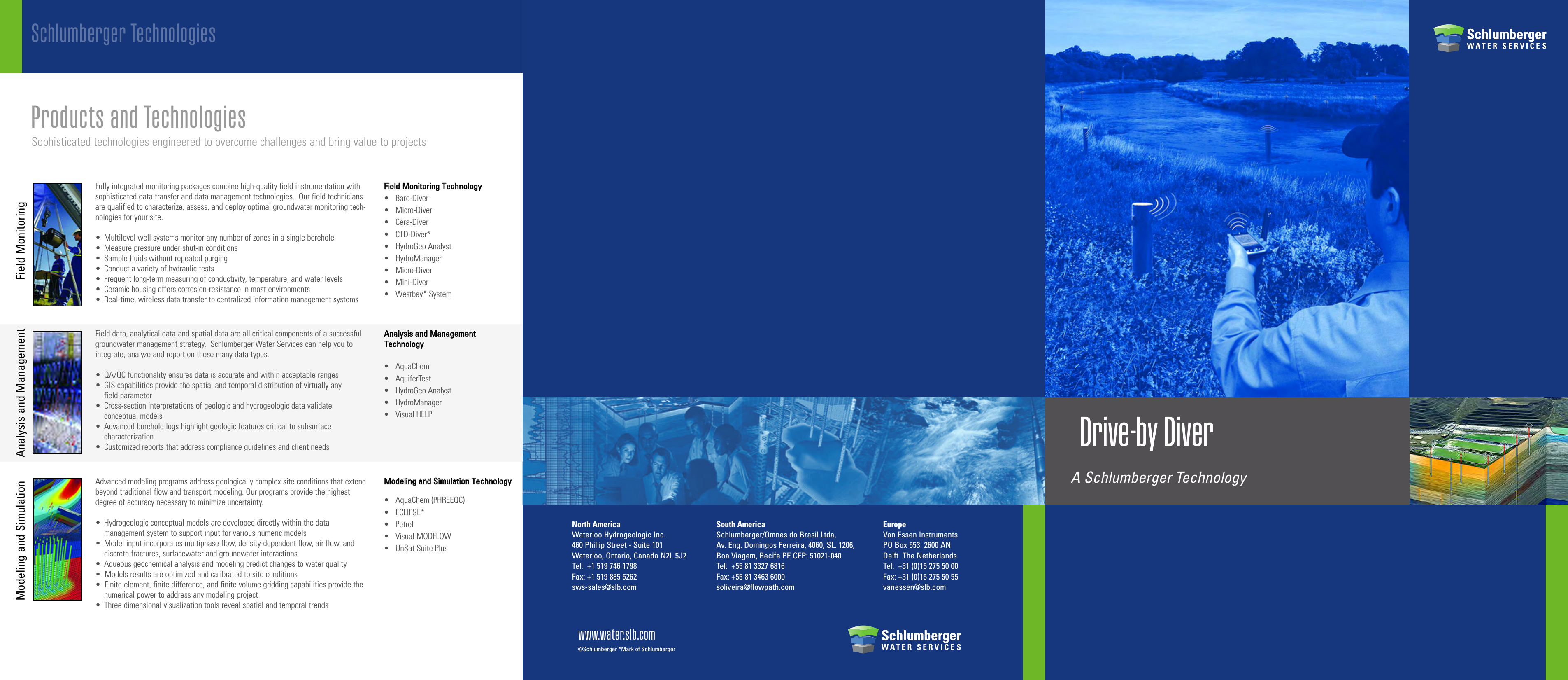 Drive-by DiverASchlumberger TechnologyNorth AmericaWaterloo Hydrogeologic Inc.460 Phillip Street - Suite 101Waterloo, Ontario, Canada N2L 5J2Tel:  +1 519 746 1798Fax: +1 519 885 5262sws-sales@slb.comSouth AmericaSchlumberger/Omnes do Brasil Ltda,Av. Eng. Domingos Ferreira, 4060, SL. 1206,Boa Viagem, Recife PE CEP: 51021-040Tel:  +55 81 3327 6816Fax: +55 81 3463 6000soliveira@flowpath.comEuropeVan Essen InstrumentsPO Box 553  2600 AN  Delft  The NetherlandsTel:  +31 (0)15 275 50 00Fax: +31 (0)15 275 50 55vanessen@slb.comwww.water.slb.com©Schlumberger *Mark of SchlumbergerSchlumberger TechnologiesField data, analytical data and spatial data are all critical components of a successfulgroundwater management strategy.  Schlumberger Water Services can help you tointegrate, analyze and reporton these many data types.• QA/QC functionality ensures data is accurate and within acceptable ranges•GIS capabilities provide the spatial and temporal distribution of virtually any field parameter•Cross-section interpretations of geologic and hydrogeologic data validate conceptual models•Advanced borehole logs highlight geologic features critical to subsurface characterization•Customized reports that address compliance guidelines and client needsAdvanced modeling programs address geologically complex site conditions that extendbeyond traditional flow and transport modeling. Our programs provide the highestdegree of accuracy necessary to minimize uncertainty.•Hydrogeologic conceptual models are developed directly within the data management system to support input for various numeric models•Model input incorporates multiphase flow,density-dependent flow,air flow,anddiscrete fractures, surfacewater and groundwater interactions•Aqueous geochemical analysis and modeling predict changes to water quality•Models results areoptimized and calibrated to site conditions•Finite element, finite difference, and finite volume gridding capabilities provide the numerical power to address any modeling project•Three dimensional visualization tools reveal spatial and temporal trendsFully integrated monitoring packages combine high-quality field instrumentation withsophisticated data transfer and data management technologies.  Our field techniciansare qualified to characterize, assess, and deploy optimal groundwater monitoring tech-nologies for your site.•Multilevel well systems monitor any number of zones in a single borehole•Measure pressure under shut-in conditions•Sample fluids without repeated purging•Conduct a variety of hydraulic tests•Frequent long-term measuring of conductivity, temperature, and water levels•Ceramic housing offers corrosion-resistance in most environments•Real-time, wireless data transfer to centralized information management systemsField MonitoringAnalysis and ManagementFFiieelldd MMoonniittoorriinngg TTeecchhnnoollooggyy• Baro-Diver•Micro-Diver• Cera-Diver• CTD-Diver*• HydroGeo Analyst•HydroManager• Micro-Diver• Mini-Diver• Westbay* SystemAAnnaallyyssiiss aanndd MMaannaaggeemmeennttTTeecchhnnoollooggyy• AquaChem•AquiferTest• HydroGeo Analyst• HydroManager• Visual HELPMMooddeelliinngg aanndd SSiimmuullaattiioonn TTeecchhnnoollooggyy• AquaChem (PHREEQC)•  ECLIPSE*•Petrel•Visual MODFLOW• UnSat Suite PlusModeling and SimulationProducts and TechnologiesSophisticated technologies engineered to overcome challenges and bring value to projects      