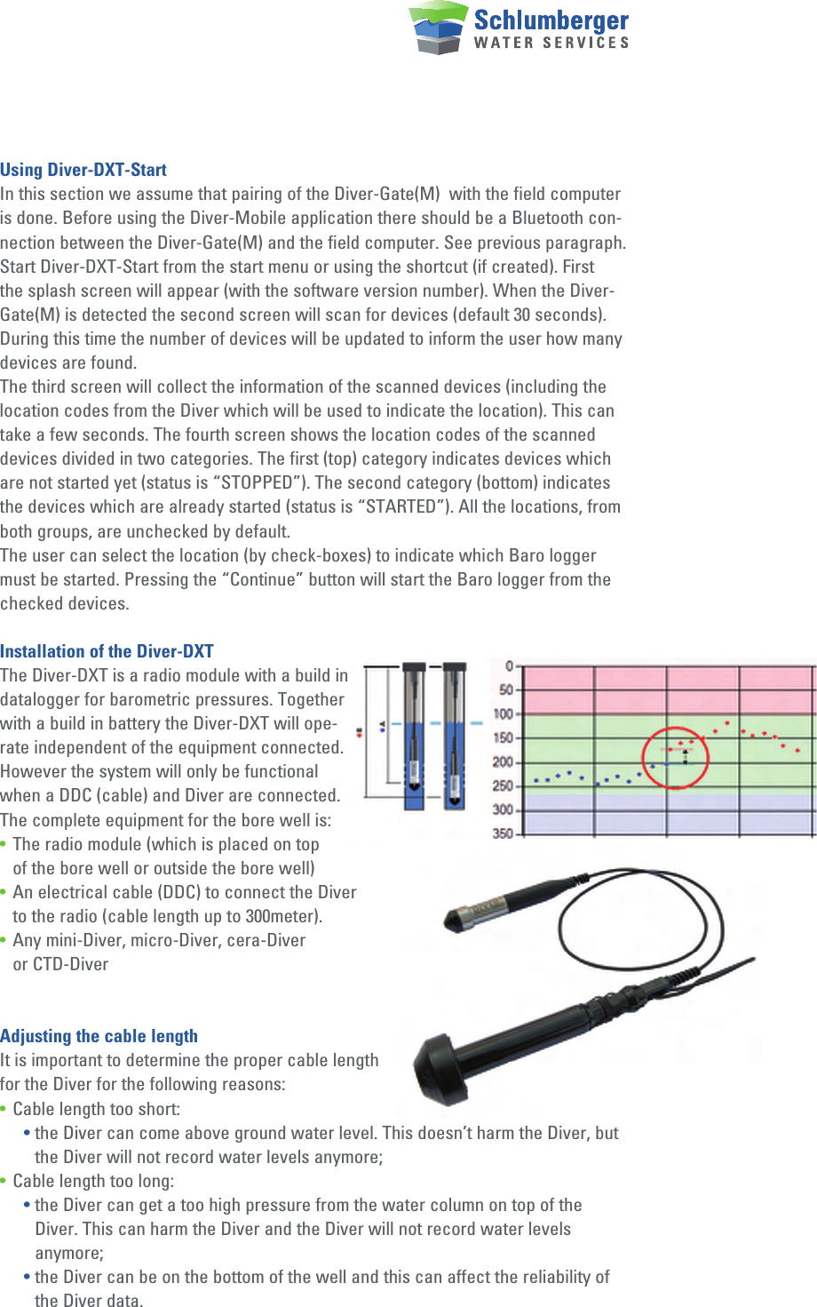 Using Diver-DXT-StartIn this section we assume that pairing of the Diver-Gate(M)  with the field computer is done. Before using the Diver-Mobile application there should be a Bluetooth con-nection between the Diver-Gate(M) and the field computer. See previous paragraph.Start Diver-DXT-Start from the start menu or using the shortcut (if created). First the splash screen will appear (with the software version number). When the Diver-Gate(M) is detected the second screen will scan for devices (default 30 seconds). During this time the number of devices will be updated to inform the user how many devices are found.The third screen will collect the information of the scanned devices (including the location codes from the Diver which will be used to indicate the location). This can take a few seconds. The fourth screen shows the location codes of the scanned devices divided in two categories. The first (top) category indicates devices which are not started yet (status is “STOPPED”). The second category (bottom) indicates the devices which are already started (status is “STARTED”). All the locations, from both groups, are unchecked by default.The user can select the location (by check-boxes) to indicate which Baro logger must be started. Pressing the “Continue” button will start the Baro logger from the checked devices.Installation of the Diver-DXTThe Diver-DXT is a radio module with a build in datalogger for barometric pressures. Together with a build in battery the Diver-DXT will ope-rate independent of the equipment connected. However the system will only be functional when a DDC (cable) and Diver are connected. The complete equipment for the bore well is:• The radio module (which is placed on top   of the bore well or outside the bore well) • An electrical cable (DDC) to connect the Diver   to the radio (cable length up to 300meter). • Any mini-Diver, micro-Diver, cera-Diver    or CTD-DiverAdjusting the cable lengthIt is important to determine the proper cable length for the Diver for the following reasons:• Cable length too short:  • the Diver can come above ground water level. This doesn’t harm the Diver, but        the Diver will not record water levels anymore;• Cable length too long: • the Diver can get a too high pressure from the water column on top of the          Diver. This can harm the Diver and the Diver will not record water levels    anymore; • the Diver can be on the bottom of the well and this can affect the reliability of        the Diver data.