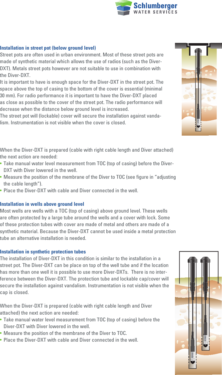 Installation in street pot (below ground level)Street pots are often used in urban environment. Most of these street pots are made of synthetic material which allows the use of radios (such as the Diver-DXT). Metals street pots however are not suitable to use in combination with the Diver-DXT.It is important to have is enough space for the Diver-DXT in the street pot. The space above the top of casing to the bottom of the cover is essential (minimal 30 mm). For radio performance it is important to have the Diver-DXT placed as close as possible to the cover of the street pot. The radio performance will decrease when the distance below ground level is increased.The street pot will (lockable) cover will secure the installation against vanda-lism. Instrumentation is not visible when the cover is closed. When the Diver-DXT is prepared (cable with right cable length and Diver attached) the next action are needed:•  Take manual water level measurement from TOC (top of casing) before the Diver-   DXT with Diver lowered in the well.•  Measure the position of the membrane of the Diver to TOC (see figure in “adjusting    the cable length”).•  Place the Diver-DXT with cable and Diver connected in the well.Installation in wells above ground levelMost wells are wells with a TOC (top of casing) above ground level. These wells are often protected by a large tube around the wells and a cover with lock. Some of these protection tubes with cover are made of metal and others are made of a synthetic material. Because the Diver-DXT cannot be used inside a metal protection tube an alternative installation is needed.Installation in synthetic protection tubesThe installation of Diver-DXT in this condition is similar to the installation in a street pot. The Diver-DXT can be place on top of the well tube and if the location has more than one well it is possible to use more Diver-DXTs.  There is no inter-ference between the Diver-DXT. The protection tube and lockable cap/cover will secure the installation against vandalism. Instrumentation is not visible when the cap is closed. When the Diver-DXT is prepared (cable with right cable length and Diver attached) the next action are needed:•  Take manual water level measurement from TOC (top of casing) before the      Diver-DXT with Diver lowered in the well.•  Measure the position of the membrane of the Diver to TOC.•  Place the Diver-DXT with cable and Diver connected in the well.