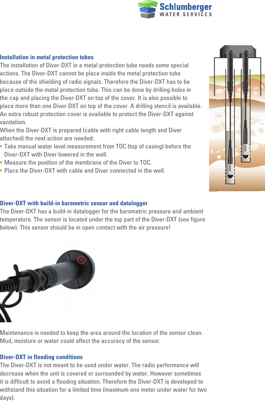 Installation in metal protection tubesThe installation of Diver-DXT in a metal protection tube needs some special actions. The Diver-DXT cannot be place inside the metal protection tube because of the shielding of radio signals. Therefore the Diver-DXT has to be place outside the metal protection tube. This can be done by drilling holes in the cap and placing the Diver-DXT on top of the cover. It is also possible to place more than one Diver-DXT on top of the cover. A drilling stencil is available. An extra robust protection cover is available to protect the Diver-DXT against vandalism.When the Diver-DXT is prepared (cable with right cable length and Diver attached) the next action are needed:•  Take manual water level measurement from TOC (top of casing) before the      Diver-DXT with Diver lowered in the well.•  Measure the position of the membrane of the Diver to TOC.•  Place the Diver-DXT with cable and Diver connected in the well.Diver-DXT with build-in barometric sensor and dataloggerThe Diver-DXT has a build-in datalogger for the barometric pressure and ambient temperature. The sensor is located under the top part of the Diver-DXT (see figure below). This sensor should be in open contact with the air pressure! Maintenance is needed to keep the area around the location of the sensor clean. Mud, moisture or water could affect the accuracy of the sensor.Diver-DXT in flooding conditionsThe Diver-DXT is not meant to be used under water. The radio performance will decrease when the unit is covered or surrounded by water. However sometimes it is difficult to avoid a flooding situation. Therefore the Diver-DXT is developed to withstand this situation for a limited time (maximum one meter under water for two days).