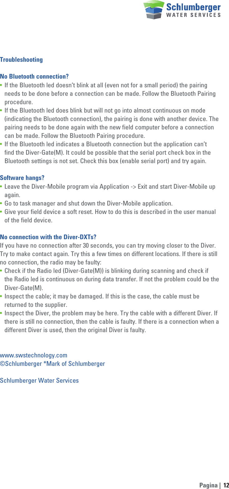 Pagina | 12TroubleshootingNo Bluetooth connection?•  If the Bluetooth led doesn’t blink at all (even not for a small period) the pairing     needs to be done before a connection can be made. Follow the Bluetooth Pairing   procedure.•  If the Bluetooth led does blink but will not go into almost continuous on mode      (indicating the Bluetooth connection), the pairing is done with another device. The    pairing needs to be done again with the new field computer before a connection    can be made. Follow the Bluetooth Pairing procedure.•  If the Bluetooth led indicates a Bluetooth connection but the application can’t     find the Diver-Gate(M). It could be possible that the serial port check box in the    Bluetooth settings is not set. Check this box (enable serial port) and try again.Software hangs?•  Leave the Diver-Mobile program via Application -&gt; Exit and start Diver-Mobile up   again.•  Go to task manager and shut down the Diver-Mobile application.•  Give your field device a soft reset. How to do this is described in the user manual    of the field device.No connection with the Diver-DXTs?If you have no connection after 30 seconds, you can try moving closer to the Diver. Try to make contact again. Try this a few times on different locations. If there is still no connection, the radio may be faulty:•  Check if the Radio led (Diver-Gate(M)) is blinking during scanning and check if     the Radio led is continuous on during data transfer. If not the problem could be the   Diver-Gate(M).•  Inspect the cable; it may be damaged. If this is the case, the cable must be      returned to the supplier.•  Inspect the Diver, the problem may be here. Try the cable with a different Diver. If    there is still no connection, then the cable is faulty. If there is a connection when a    different Diver is used, then the original Diver is faulty.www.swstechnology.com©Schlumberger *Mark of SchlumbergerSchlumberger Water Services 