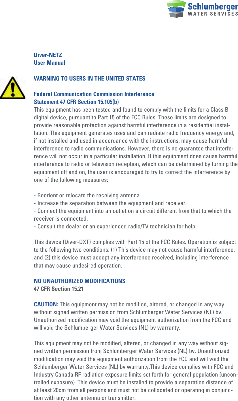 Diver-NETZUser ManualWARNING TO USERS IN THE UNITED STATESFederal Communication Commission Interference Statement 47 CFR Section 15.105(b)This equipment has been tested and found to comply with the limits for a Class B digital device, pursuant to Part 15 of the FCC Rules. These limits are designed to provide reasonable protection against harmful interference in a residential instal-lation. This equipment generates uses and can radiate radio frequency energy and, if not installed and used in accordance with the instructions, may cause harmful interference to radio communications. However, there is no guarantee that interfe-rence will not occur in a particular installation. If this equipment does cause harmful interference to radio or television reception, which can be determined by turning the equipment off and on, the user is encouraged to try to correct the interference by one of the following measures:- Reorient or relocate the receiving antenna.- Increase the separation between the equipment and receiver.- Connect the equipment into an outlet on a circuit different from that to which the receiver is connected.- Consult the dealer or an experienced radio/TV technician for help.This device (Diver-DXT) complies with Part 15 of the FCC Rules. Operation is subject to the following two conditions: (1) This device may not cause harmful interference, and (2) this device must accept any interference received, including interference that may cause undesired operation.NO UNAUTHORIZED MODIFICATIONS47 CFR Section 15.21CAUTION: This equipment may not be modified, altered, or changed in any way without signed written permission from Schlumberger Water Services (NL) bv. Unauthorized modification may void the equipment authorization from the FCC and will void the Schlumberger Water Services (NL) bv warranty.This equipment may not be modified, altered, or changed in any way without sig-ned written permission from Schlumberger Water Services (NL) bv. Unauthorized modification may void the equipment authorization from the FCC and will void the Schlumberger Water Services (NL) bv warranty.This device complies with FCC and Industry Canada RF radiation exposure limits set forth for general population (uncon-trolled exposure). This device must be installed to provide a separation distance of at least 20cm from all persons and must not be collocated or operating in conjunc-tion with any other antenna or transmitter.