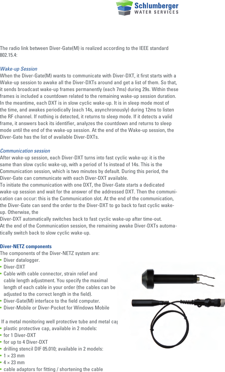 The radio link between Diver-Gate(M) is realized according to the IEEE standard 802.15.4:Wake-up SessionWhen the Diver-Gate(M) wants to communicate with Diver-DXT, it first starts with a Wake-up session to awake all the Diver-DXTs around and get a list of them. So that, it sends broadcast wake-up frames permanently (each 7ms) during 29s. Within these frames is included a countdown related to the remaining wake-up session duration. In the meantime, each DXT is in slow cyclic wake-up. It is in sleep mode most of the time, and awakes periodically (each 14s, asynchronously) during 12ms to listen the RF channel. If nothing is detected, it returns to sleep mode. If it detects a valid frame, it answers back its identifier, analyzes the countdown and returns to sleep mode until the end of the wake-up session. At the end of the Wake-up session, the Diver-Gate has the list of available Diver-DXTs.Communication sessionAfter wake-up session, each Diver-DXT turns into fast cyclic wake-up: it is the same than slow cyclic wake-up, with a period of 1s instead of 14s. This is the Communication session, which is two minutes by default. During this period, the Diver-Gate can communicate with each Diver-DXT available.To initiate the communication with one DXT, the Diver-Gate starts a dedicated wake-up session and wait for the answer of the addressed DXT. Then the communi-cation can occur: this is the Communication slot. At the end of the communication, the Diver-Gate can send the order to the Diver-DXT to go back to fast cyclic wake-up. Otherwise, theDiver-DXT automatically switches back to fast cyclic wake-up after time-out.At the end of the Communication session, the remaining awake Diver-DXTs automa-tically switch back to slow cyclic wake-up.Diver-NETZ componentsThe components of the Diver-NETZ system are:•  Diver datalogger.• Diver-DXT•  Cable with cable connector, strain relief and   cable length adjustment. You specify the maximal   length of each cable in your order (the cables can be   adjusted to the correct length in the field).•  Diver-Gate(M) interface to the field computer.•  Diver-Mobile or Diver-Pocket for Windows Mobile If a metal monitoring well protective tube and metal cap are used•  plastic protective cap, available in 2 models:•  for 1 Diver-DXT•  for up to 4 Diver-DXT•  drilling stencil DIF 05.010; available in 2 models:•  1 × 23 mm•  4 × 23 mm•  cable adaptors for fitting / shortening the cable