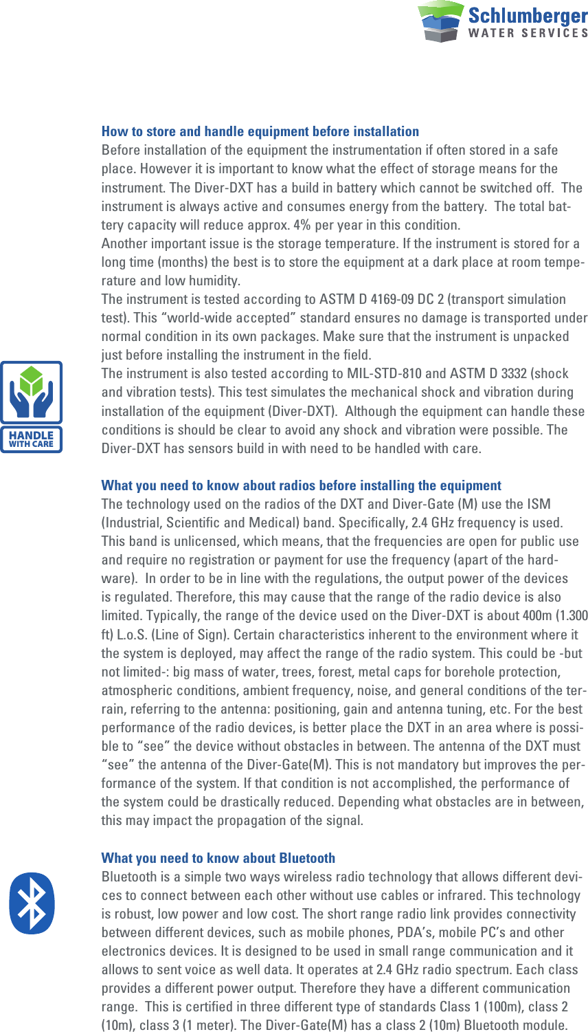 How to store and handle equipment before installationBefore installation of the equipment the instrumentation if often stored in a safe place. However it is important to know what the effect of storage means for the instrument. The Diver-DXT has a build in battery which cannot be switched off.  The instrument is always active and consumes energy from the battery.  The total bat-tery capacity will reduce approx. 4% per year in this condition. Another important issue is the storage temperature. If the instrument is stored for a long time (months) the best is to store the equipment at a dark place at room tempe-rature and low humidity. The instrument is tested according to ASTM D 4169-09 DC 2 (transport simulation test). This “world-wide accepted” standard ensures no damage is transported under normal condition in its own packages. Make sure that the instrument is unpacked just before installing the instrument in the field. The instrument is also tested according to MIL-STD-810 and ASTM D 3332 (shock and vibration tests). This test simulates the mechanical shock and vibration during installation of the equipment (Diver-DXT).  Although the equipment can handle these conditions is should be clear to avoid any shock and vibration were possible. The Diver-DXT has sensors build in with need to be handled with care.What you need to know about radios before installing the equipmentThe technology used on the radios of the DXT and Diver-Gate (M) use the ISM (Industrial, Scientific and Medical) band. Specifically, 2.4 GHz frequency is used. This band is unlicensed, which means, that the frequencies are open for public use and require no registration or payment for use the frequency (apart of the hard-ware).  In order to be in line with the regulations, the output power of the devices is regulated. Therefore, this may cause that the range of the radio device is also limited. Typically, the range of the device used on the Diver-DXT is about 400m (1.300 ft) L.o.S. (Line of Sign). Certain characteristics inherent to the environment where it the system is deployed, may affect the range of the radio system. This could be -but not limited-: big mass of water, trees, forest, metal caps for borehole protection, atmospheric conditions, ambient frequency, noise, and general conditions of the ter-rain, referring to the antenna: positioning, gain and antenna tuning, etc. For the best performance of the radio devices, is better place the DXT in an area where is possi-ble to “see” the device without obstacles in between. The antenna of the DXT must “see” the antenna of the Diver-Gate(M). This is not mandatory but improves the per-formance of the system. If that condition is not accomplished, the performance of the system could be drastically reduced. Depending what obstacles are in between, this may impact the propagation of the signal.What you need to know about BluetoothBluetooth is a simple two ways wireless radio technology that allows different devi-ces to connect between each other without use cables or infrared. This technology is robust, low power and low cost. The short range radio link provides connectivity between different devices, such as mobile phones, PDA’s, mobile PC’s and other electronics devices. It is designed to be used in small range communication and it allows to sent voice as well data. It operates at 2.4 GHz radio spectrum. Each class provides a different power output. Therefore they have a different communication range.  This is certified in three different type of standards Class 1 (100m), class 2 (10m), class 3 (1 meter). The Diver-Gate(M) has a class 2 (10m) Bluetooth module.HANDLEWITH CARE