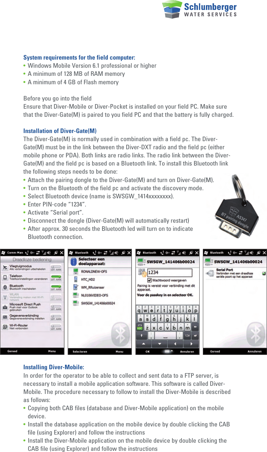 System requirements for the field computer:• Windows Mobile Version 6.1 professional or higher• A minimum of 128 MB of RAM memory• A minimum of 4 GB of Flash memoryBefore you go into the fieldEnsure that Diver-Mobile or Diver-Pocket is installed on your field PC. Make sure that the Diver-Gate(M) is paired to you field PC and that the battery is fully charged.Installation of Diver-Gate(M)The Diver-Gate(M) is normally used in combination with a field pc. The Diver-Gate(M) must be in the link between the Diver-DXT radio and the field pc (either mobile phone or PDA). Both links are radio links. The radio link between the Diver-Gate(M) and the field pc is based on a Bluetooth link. To install this Bluetooth link the following steps needs to be done:• Attach the pairing dongle to the Diver-Gate(M) and turn on Diver-Gate(M).• Turn on the Bluetooth of the field pc and activate the discovery mode.• Select Bluetooth device (name is SWSGW_1414xxxxxxxx).• Enter PIN-code “1234”.• Activate “Serial port”.• Disconnect the dongle (Diver-Gate(M) will automatically restart)• After approx. 30 seconds the Bluetooth led will turn on to indicate   Bluetooth connection.Installing Diver-Mobile:In order for the operator to be able to collect and sent data to a FTP server, is necessary to install a mobile application software. This software is called Diver-Mobile. The procedure necessary to follow to install the Diver-Mobile is described as follows:• Copying both CAB files (database and Diver-Mobile application) on the mobile    device.• Install the database application on the mobile device by double clicking the CAB    file (using Explorer) and follow the instructions • Install the Diver-Mobile application on the mobile device by double clicking the    CAB file (using Explorer) and follow the instructions Attach the pairing dongle to the Diver-Gate(M) and turn on Diver-Gate(M).