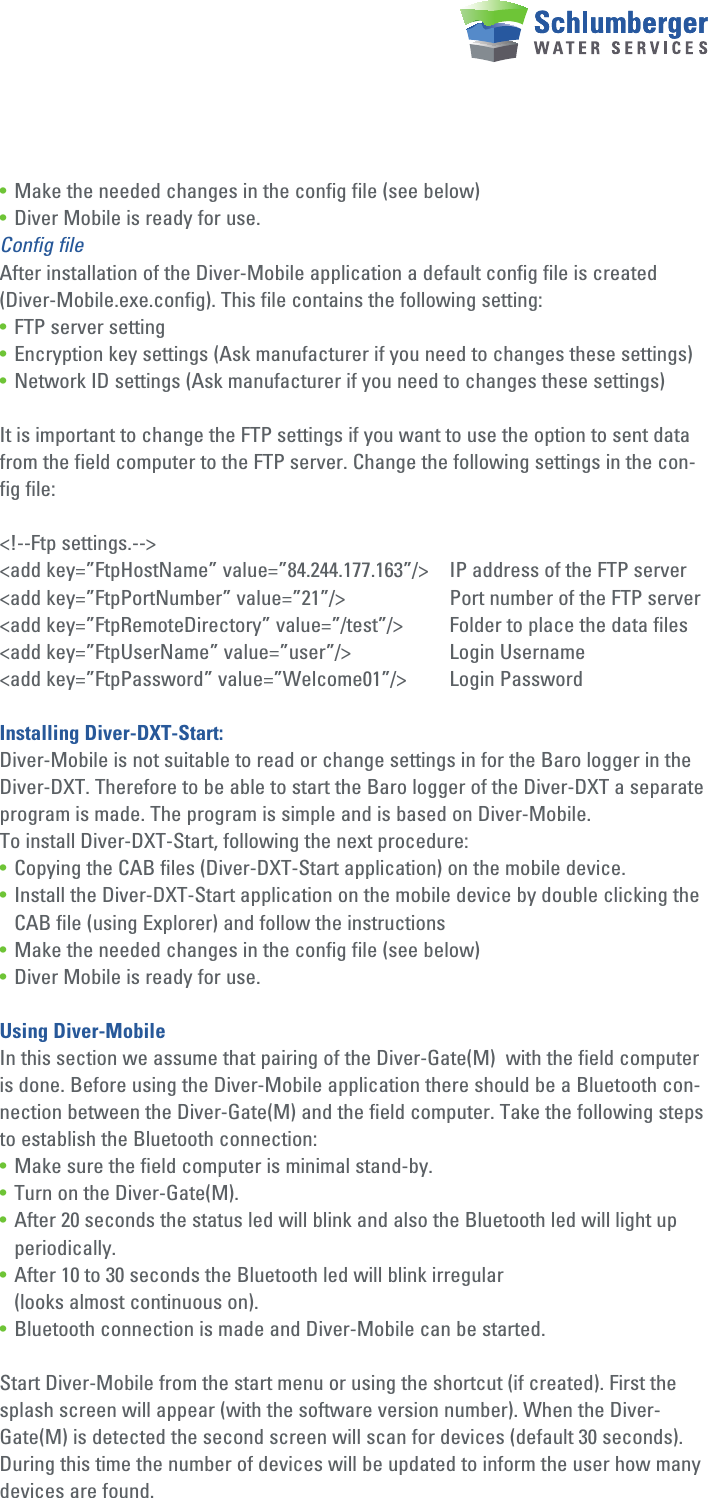 • Make the needed changes in the config file (see below)• Diver Mobile is ready for use.Config fileAfter installation of the Diver-Mobile application a default config file is created (Diver-Mobile.exe.config). This file contains the following setting:• FTP server setting• Encryption key settings (Ask manufacturer if you need to changes these settings)• Network ID settings (Ask manufacturer if you need to changes these settings)It is important to change the FTP settings if you want to use the option to sent data from the field computer to the FTP server. Change the following settings in the con-fig file:&lt;!--Ftp settings.--&gt;&lt;add key=”FtpHostName” value=”84.244.177.163”/&gt;  IP address of the FTP server&lt;add key=”FtpPortNumber” value=”21”/&gt;    Port number of the FTP server&lt;add key=”FtpRemoteDirectory” value=”/test”/&gt;  Folder to place the data files&lt;add key=”FtpUserName” value=”user”/&gt;    Login Username&lt;add key=”FtpPassword” value=”Welcome01”/&gt;  Login PasswordInstalling Diver-DXT-Start:Diver-Mobile is not suitable to read or change settings in for the Baro logger in the Diver-DXT. Therefore to be able to start the Baro logger of the Diver-DXT a separate program is made. The program is simple and is based on Diver-Mobile.To install Diver-DXT-Start, following the next procedure:• Copying the CAB files (Diver-DXT-Start application) on the mobile device.• Install the Diver-DXT-Start application on the mobile device by double clicking the    CAB file (using Explorer) and follow the instructions • Make the needed changes in the config file (see below)• Diver Mobile is ready for use.Using Diver-MobileIn this section we assume that pairing of the Diver-Gate(M)  with the field computer is done. Before using the Diver-Mobile application there should be a Bluetooth con-nection between the Diver-Gate(M) and the field computer. Take the following steps to establish the Bluetooth connection:• Make sure the field computer is minimal stand-by.• Turn on the Diver-Gate(M).• After 20 seconds the status led will blink and also the Bluetooth led will light up   periodically.• After 10 to 30 seconds the Bluetooth led will blink irregular   (looks almost continuous on).• Bluetooth connection is made and Diver-Mobile can be started.Start Diver-Mobile from the start menu or using the shortcut (if created). First the splash screen will appear (with the software version number). When the Diver-Gate(M) is detected the second screen will scan for devices (default 30 seconds). During this time the number of devices will be updated to inform the user how many devices are found.