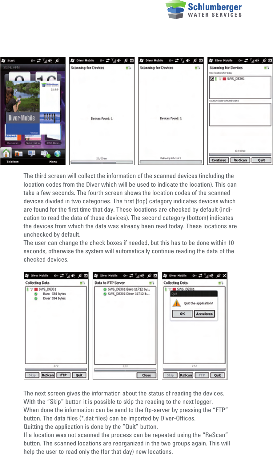 The third screen will collect the information of the scanned devices (including the location codes from the Diver which will be used to indicate the location). This can take a few seconds. The fourth screen shows the location codes of the scanned devices divided in two categories. The first (top) category indicates devices which are found for the first time that day. These locations are checked by default (indi-cation to read the data of these devices). The second category (bottom) indicates the devices from which the data was already been read today. These locations are unchecked by default.The user can change the check boxes if needed, but this has to be done within 10 seconds, otherwise the system will automatically continue reading the data of the checked devices.The next screen gives the information about the status of reading the devices. With the “Skip” button it is possible to skip the reading to the next logger.When done the information can be send to the ftp-server by pressing the “FTP” button. The data files (*.dat files) can be imported by Diver-Offices.Quitting the application is done by the “Quit” button.If a location was not scanned the process can be repeated using the “ReScan” button. The scanned locations are reorganized in the two groups again. This will help the user to read only the (for that day) new locations.