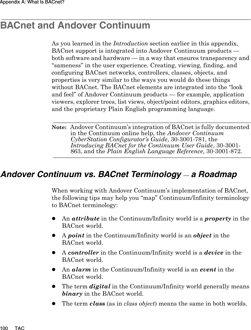 Appendix A: What Is BACnet?100 TACBACnet and Andover ContinuumAs you learned in the Introduction section earlier in this appendix, BACnet support is integrated into Andover Continuum products — both software and hardware — in a way that ensures transparency and “sameness” in the user experience. Creating, viewing, finding, and configuring BACnet networks, controllers, classes, objects, and properties is very similar to the ways you would do these things without BACnet. The BACnet elements are integrated into the “look and feel” of Andover Continuum products — for example, application viewers, explorer trees, list views, object/point editors, graphics editors, and the proprietary Plain English programming language.Note:  Andover Continuum’s integration of BACnet is fully documented in the Continuum online help, the Andover Continuum CyberStation Configurator’s Guide, 30-3001-781, the Introducing BACnet for the Continuum User Guide, 30-3001-863, and the Plain English Language Reference, 30-3001-872.Andover Continuum vs. BACnet Terminology — a RoadmapWhen working with Andover Continuum’s implementation of BACnet, the following tips may help you “map” Continuum/Infinity terminology to BACnet terminology:zAn attribute in the Continuum/Infinity world is a property in the BACnet world.zA point in the Continuum/Infinity world is an object in the BACnet world.zA controller in the Continuum/Infinity world is a device in the BACnet world.zAn alarm in the Continuum/Infinity world is an event in the BACnet world.zThe term digital in the Continuum/Infinity world generally means binary in the BACnet world.zThe term class (as in class object) means the same in both worlds.