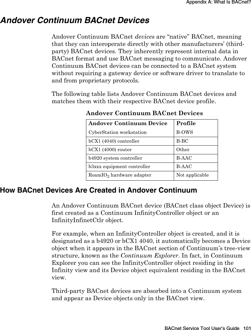 Appendix A: What Is BACnet?BACnet Service Tool User’s Guide 101Andover Continuum BACnet DevicesAndover Continuum BACnet devices are “native” BACnet, meaning that they can interoperate directly with other manufacturers’ (third-party) BACnet devices. They inherently represent internal data in BACnet format and use BACnet messaging to communicate. Andover Continuum BACnet devices can be connected to a BACnet system without requiring a gateway device or software driver to translate to and from proprietary protocols. The following table lists Andover Continuum BACnet devices and matches them with their respective BACnet device profile.How BACnet Devices Are Created in Andover ContinuumAn Andover Continuum BACnet device (BACnet class object Device) is first created as a Continuum InfinityController object or an InfinityInfinetCtlr object. For example, when an InfinityController object is created, and it is designated as a b4920 or bCX1 4040, it automatically becomes a Device object when it appears in the BACnet section of Continuum’s tree-view structure, known as the Continuum Explorer. In fact, in Continuum Explorer you can see the InfinityController object residing in the Infinity view and its Device object equivalent residing in the BACnet view.Third-party BACnet devices are absorbed into a Continuum system and appear as Device objects only in the BACnet view. Andover Continuum BACnet DevicesAndover Continuum Device ProfileCyberStation workstation B-OWSbCX1 (4040) controller B-BCbCX1 (4000) router Otherb4920 system controller B-AACb3xxx equipment controller B-AACRoamIO2 hardware adapter Not applicable