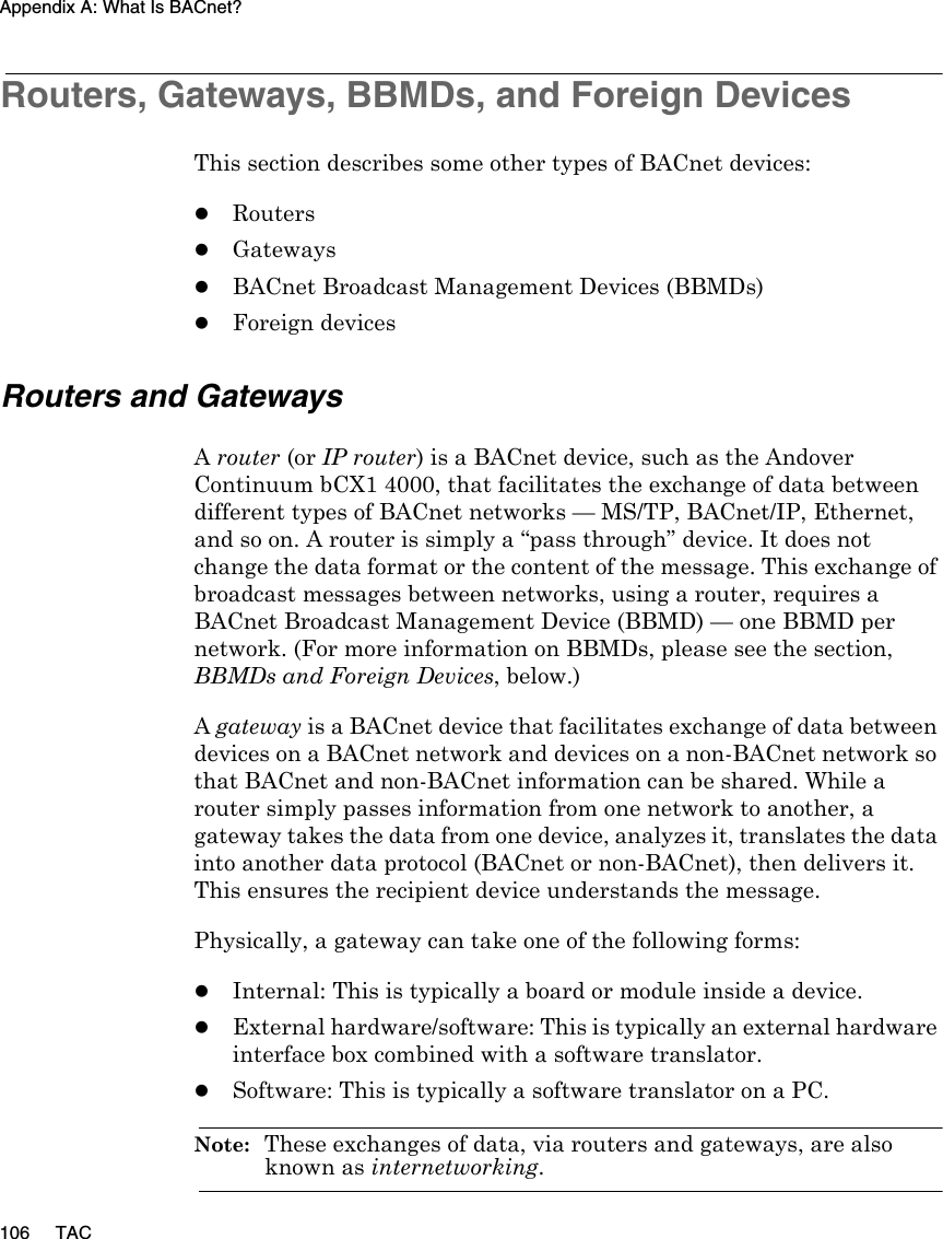 Appendix A: What Is BACnet?106 TACRouters, Gateways, BBMDs, and Foreign DevicesThis section describes some other types of BACnet devices:zRouterszGatewayszBACnet Broadcast Management Devices (BBMDs)zForeign devicesRouters and GatewaysA router (or IP router) is a BACnet device, such as the Andover Continuum bCX1 4000, that facilitates the exchange of data between different types of BACnet networks — MS/TP, BACnet/IP, Ethernet, and so on. A router is simply a “pass through” device. It does not change the data format or the content of the message. This exchange of broadcast messages between networks, using a router, requires a BACnet Broadcast Management Device (BBMD) — one BBMD per network. (For more information on BBMDs, please see the section, BBMDs and Foreign Devices, below.)A gateway is a BACnet device that facilitates exchange of data between devices on a BACnet network and devices on a non-BACnet network so that BACnet and non-BACnet information can be shared. While a router simply passes information from one network to another, a gateway takes the data from one device, analyzes it, translates the data into another data protocol (BACnet or non-BACnet), then delivers it. This ensures the recipient device understands the message.Physically, a gateway can take one of the following forms:zInternal: This is typically a board or module inside a device.zExternal hardware/software: This is typically an external hardware interface box combined with a software translator.zSoftware: This is typically a software translator on a PC.Note:  These exchanges of data, via routers and gateways, are also known as internetworking.