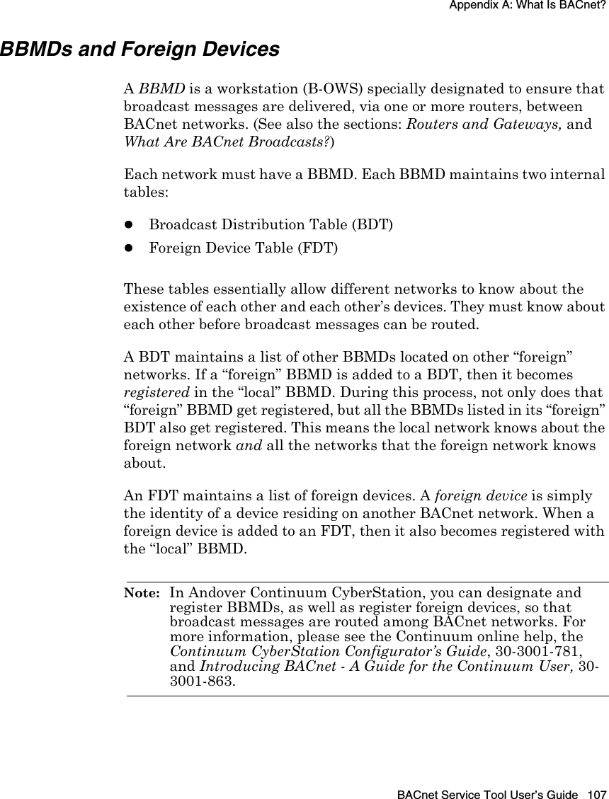 Appendix A: What Is BACnet?BACnet Service Tool User’s Guide 107BBMDs and Foreign DevicesA BBMD is a workstation (B-OWS) specially designated to ensure that broadcast messages are delivered, via one or more routers, between BACnet networks. (See also the sections: Routers and Gateways, and What Are BACnet Broadcasts?) Each network must have a BBMD. Each BBMD maintains two internal tables:zBroadcast Distribution Table (BDT)zForeign Device Table (FDT)These tables essentially allow different networks to know about the existence of each other and each other’s devices. They must know about each other before broadcast messages can be routed. A BDT maintains a list of other BBMDs located on other “foreign” networks. If a “foreign” BBMD is added to a BDT, then it becomes registered in the “local” BBMD. During this process, not only does that “foreign” BBMD get registered, but all the BBMDs listed in its “foreign” BDT also get registered. This means the local network knows about the foreign network and all the networks that the foreign network knows about.An FDT maintains a list of foreign devices. A foreign device is simply the identity of a device residing on another BACnet network. When a foreign device is added to an FDT, then it also becomes registered with the “local” BBMD. Note:  In Andover Continuum CyberStation, you can designate and register BBMDs, as well as register foreign devices, so that broadcast messages are routed among BACnet networks. For more information, please see the Continuum online help, the Continuum CyberStation Configurator’s Guide, 30-3001-781, and Introducing BACnet - A Guide for the Continuum User, 30-3001-863.