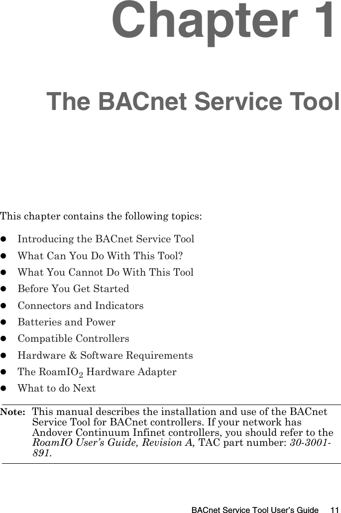 BACnet Service Tool User’s Guide 11Chapter 1The BACnet Service ToolThis chapter contains the following topics:zIntroducing the BACnet Service ToolzWhat Can You Do With This Tool?zWhat You Cannot Do With This ToolzBefore You Get StartedzConnectors and IndicatorszBatteries and PowerzCompatible ControllerszHardware &amp; Software RequirementszThe RoamIO2 Hardware AdapterzWhat to do NextNote:  This manual describes the installation and use of the BACnet Service Tool for BACnet controllers. If your network has Andover Continuum Infinet controllers, you should refer to the RoamIO User’s Guide, Revision A, TAC part number: 30-3001-891.
