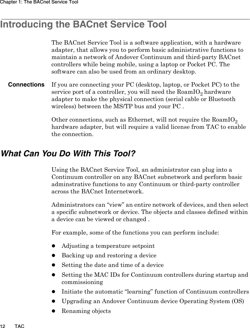 Chapter 1: The BACnet Service Tool12 TACIntroducing the BACnet Service Tool The BACnet Service Tool is a software application, with a hardware adapter, that allows you to perform basic administrative functions to maintain a network of Andover Continuum and third-party BACnet controllers while being mobile, using a laptop or Pocket PC. The software can also be used from an ordinary desktop.Connections If you are connecting your PC (desktop, laptop, or Pocket PC) to the service port of a controller, you will need the RoamIO2 hardware adapter to make the physical connection (serial cable or Bluetooth wireless) between the MS/TP bus and your PC .Other connections, such as Ethernet, will not require the RoamIO2 hardware adapter, but will require a valid license from TAC to enable the connection.What Can You Do With This Tool?Using the BACnet Service Tool, an administrator can plug into a Continuum controller on any BACnet subnetwork and perform basic adminstrative functions to any Continuum or third-party controller across the BACnet Internetwork.Administrators can “view” an entire network of devices, and then select a specific subnetwork or device. The objects and classes defined within a device can be viewed or changed .For example, some of the functions you can perform include:zAdjusting a temperature setpointzBacking up and restoring a devicezSetting the date and time of a devicezSetting the MAC IDs for Continuum controllers during startup and commissioningzInitiate the automatic “learning” function of Continuum controllerszUpgrading an Andover Continuum device Operating System (OS)zRenaming objects