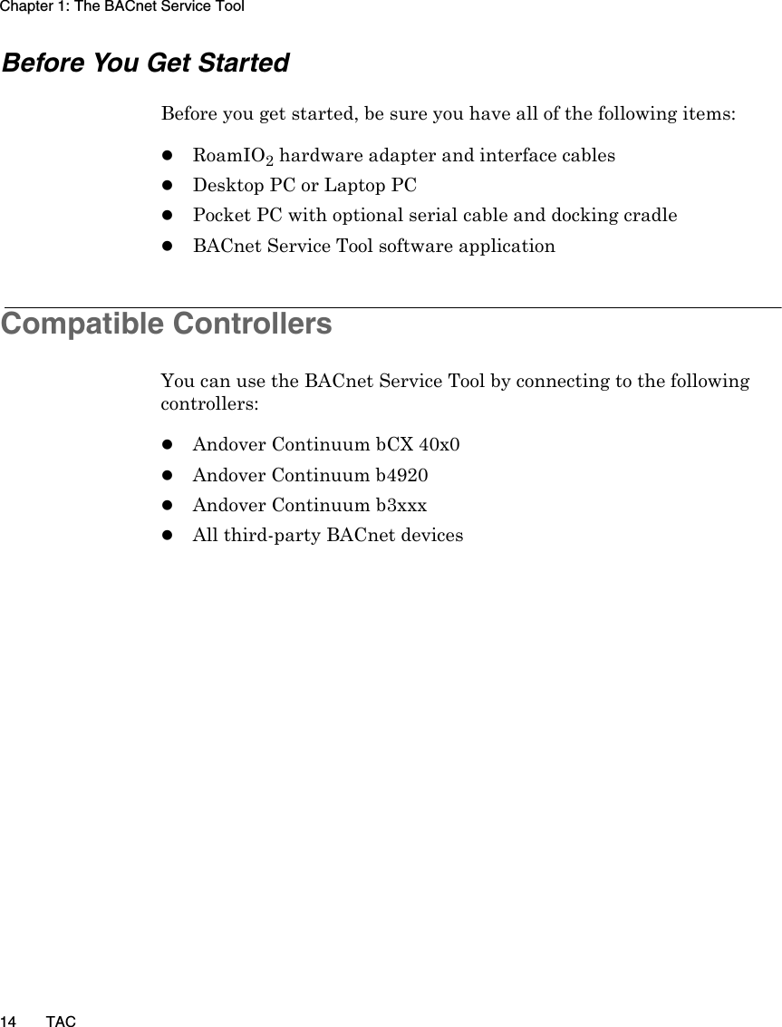 Chapter 1: The BACnet Service Tool14 TACBefore You Get StartedBefore you get started, be sure you have all of the following items:zRoamIO2 hardware adapter and interface cableszDesktop PC or Laptop PCzPocket PC with optional serial cable and docking cradlezBACnet Service Tool software applicationCompatible ControllersYou can use the BACnet Service Tool by connecting to the following controllers:zAndover Continuum bCX 40x0zAndover Continuum b4920zAndover Continuum b3xxxzAll third-party BACnet devices